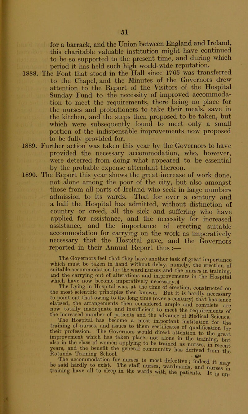 for a barrack, and the Union between England and Ireland, this charitable valuable institution might have continued to be so supported to the present time, and during which period it has held such high world-wide reputation. 1888. The Font that stood in the Hall since 1765 was transferred to the Chapel, and the Minutes of the Governors drew attention to the Report of the Visitors of the Hospital Sunday Fund to the necessity of improved accommoda- tion to meet the requirements, there being no place for the nurses and probationers to take their meals, save in the kitchen, and the steps then proposed to be taken, but which were subsequently found to meet only a small portion of the indispensable improvements now proposed to be fully provided for. 1889. Further action was taken this year by the Governors to have provided the necessary accommodation, who, however, were deterred from doing what appeared to be essential by the probable expense attendant thereon. 1890. The Report this year shows the great increase of work done, not alone among the poor of the city, but also amongst those from all parts of Ireland who seek in large numbers admission to its wards. That for over a century and a half the Hospital has admitted, without distinction of country or creed, all the sick and suffering who have applied for assistance, and the necessity for increased assistance, and the importance of erecting suitable accommodation for carrying on the work as imperatively necessary that the Hospital gave, and the Governors reported in their Annual Report thus :— The Governors feel that they have another task of great importance which must be taken in hand without delay, namely, the erection of suitable accommodation for the ward nurses and the nurses in training, and the carrying out of alterations and improvements in the Hospital which have now become imperatively necessary.il The Lying-in Hospital was, at the time of erection, constructed on the most scientific principles then known. But it is hardly necessary to point out that owing to the long time (over a century) that has since elapsed, the arrangements then considered ample and complete are now totally inadequate and insufficient to meet the requirements of the increased number of patients and the advance of Medical Science The Hospital has become a most important institution for the training of nurses, and issues to them certificates of qualification for their profession. The Governors would direct attention to the great improvement which has taken place, not alone in the training but also in the class of women applying to be trained as nurses, in recent years, and the benefit the general community has derived from tbp Rotunda Training School. t ^ u The accommodation for nurses is most defective; ’indeed it mav be said hardly to exist. The staff nurses, wardmaids, and nurses in training have all to sleep in the wards with the patients It i8