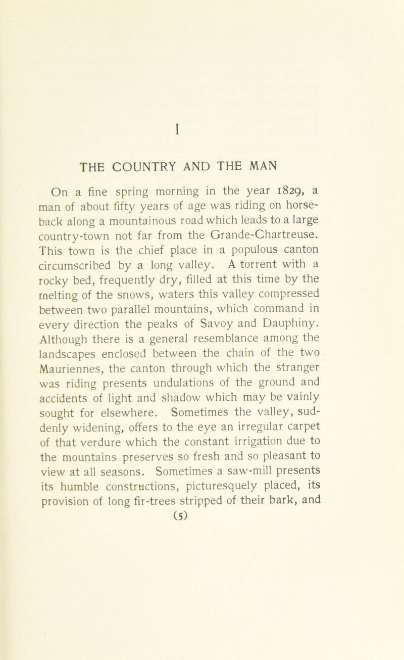 I THE COUNTRY AND THE MAN On a fine spring morning in the year 1829, a man of about fifty years of age was riding on horse- back along a mountainous road which leads to a large country-town not far from the Grande-Chartreuse. This town is the chief place in a populous canton circumscribed by a long valley. A torrent with a rocky bed, frequently dry, filled at this time by the melting of the snows, waters this valley compressed between two parallel mountains, which command in every direction the peaks of Savoy and Dauphiny. Although there is a general resemblance among the landscapes enclosed between the chain of the two Mauriennes, the canton through which the stranger was riding presents undulations of the ground and accidents of light and shadow which may be vainly sought for elsewhere. Sometimes the valley, sud- denly widening, offers to the eye an irregular carpet of that verdure which the constant irrigation due to the mountains preserves so fresh and so pleasant to view at all seasons. Sometimes a saw-mill presents its humble constructions, picturesquely placed, its provision of long fir-trees stripped of their bark, and