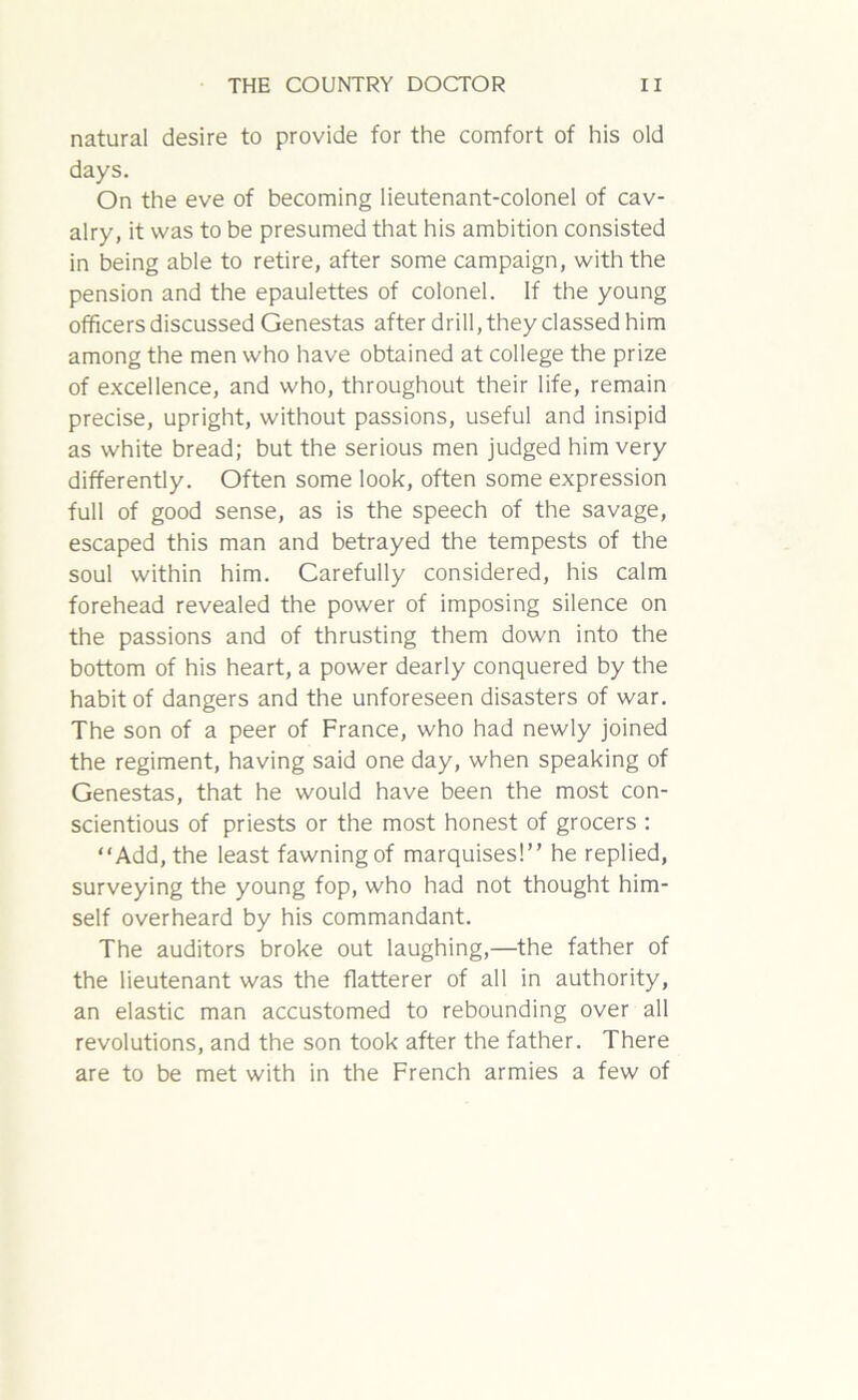 natural desire to provide for the comfort of his old days. On the eve of becoming lieutenant-colonel of cav- alry, it was to be presumed that his ambition consisted in being able to retire, after some campaign, with the pension and the epaulettes of colonel. If the young officers discussed Genestas after drill, they classed him among the men who have obtained at college the prize of excellence, and who, throughout their life, remain precise, upright, without passions, useful and insipid as white bread; but the serious men judged him very differently. Often some look, often some expression full of good sense, as is the speech of the savage, escaped this man and betrayed the tempests of the soul within him. Carefully considered, his calm forehead revealed the power of imposing silence on the passions and of thrusting them down into the bottom of his heart, a power dearly conquered by the habit of dangers and the unforeseen disasters of war. The son of a peer of France, who had newly joined the regiment, having said one day, when speaking of Genestas, that he would have been the most con- scientious of priests or the most honest of grocers : “Add, the least fawning of marquises!” he replied, surveying the young fop, who had not thought him- self overheard by his commandant. The auditors broke out laughing,—the father of the lieutenant was the flatterer of all in authority, an elastic man accustomed to rebounding over all revolutions, and the son took after the father. There are to be met with in the French armies a few of