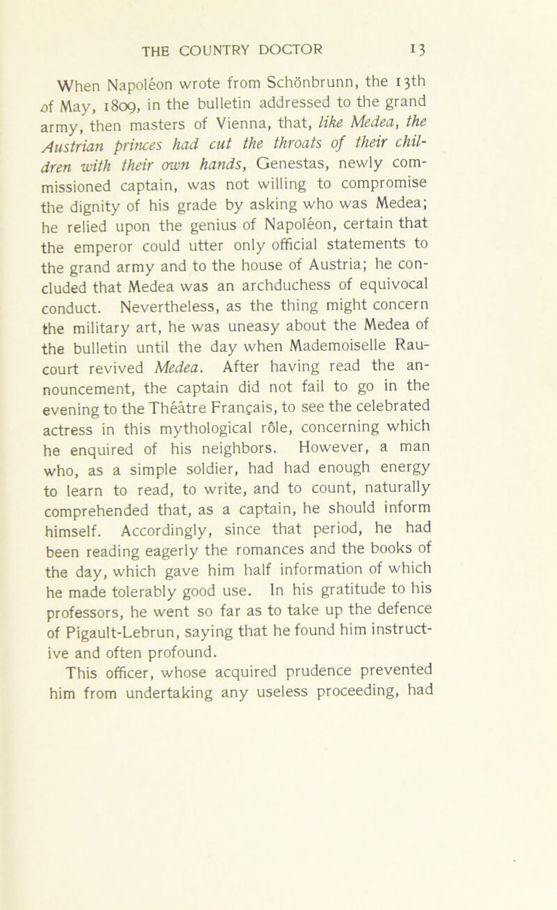 When Napoleon wrote from Schonbrunn, the 13th oi May, 1809, in the bulletin addressed to the grand army, then masters of Vienna, that, like Medea, the Austrian princes had cut the throats of their chil- dren with their own hands, Genestas, newly com- missioned captain, was not willing to compromise the dignity of his grade by asking who was Medea; he relied upon the genius of Napoleon, certain that the emperor could utter only official statements to the grand army and to the house of Austria; he con- cluded that Medea was an archduchess of equivocal conduct. Nevertheless, as the thing might concern the military art, he was uneasy about the Medea of the bulletin until the day when Mademoiselle Rau- court revived Medea. After having read the an- nouncement, the captain did not fail to go in the evening to the Theatre Francais, to see the celebrated actress in this mythological role, concerning which he enquired of his neighbors. However, a man who, as a simple soldier, had had enough energy to learn to read, to write, and to count, naturally comprehended that, as a captain, he should inform himself. Accordingly, since that period, he had been reading eagerly the romances and the books of the day, which gave him half information of which he made tolerably good use. In his gratitude to his professors, he went so far as to take up the defence of Pigault-Lebrun, saying that he found him instruct- ive and often profound. This officer, whose acquired prudence prevented him from undertaking any useless proceeding, had