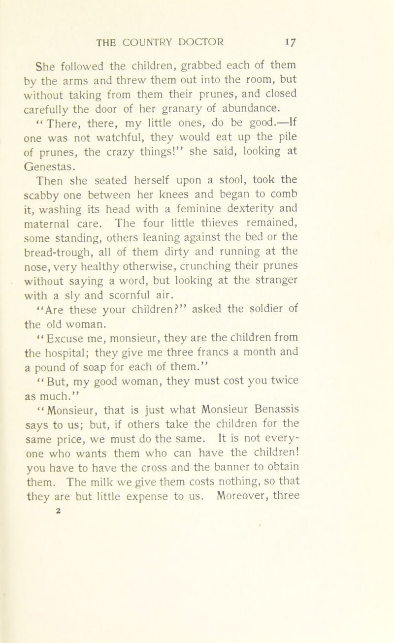 She followed the children, grabbed each of them by the arms and threw them out into the room, but without taking from them their prunes, and closed carefully the door of her granary of abundance. “ There, there, my little ones, do be good.—If one was not watchful, they would eat up the pile of prunes, the crazy things!” she said, looking at Genestas. Then she seated herself upon a stool, took the scabby one between her knees and began to comb it, washing its head with a feminine dexterity and maternal care. The four little thieves remained, some standing, others leaning against the bed or the bread-trough, all of them dirty and running at the nose, very healthy otherwise, crunching their prunes without saying a word, but looking at the stranger with a sly and scornful air. “Are these your children?” asked the soldier of the old woman. “ Excuse me, monsieur, they are the children from the hospital; they give me three francs a month and a pound of soap for each of them.” “ But, my good woman, they must cost you twice as much.” “Monsieur, that is just what Monsieur Benassis says to us; but, if others take the children for the same price, we must do the same. It is not every- one who wants them who can have the children! you have to have the cross and the banner to obtain them. The milk we give them costs nothing, so that they are but little expense to us. Moreover, three 2