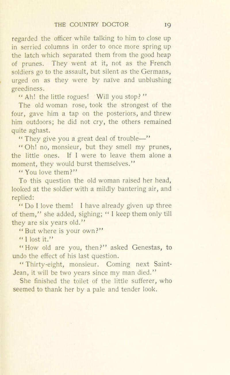 regarded the officer while talking to him to close up in serried columns in order to once more spring up the latch which separated them from the good heap of prunes. They went at it, not as the French soldiers go to the assault, but silent as the Germans, urged on as they were by naive and unblushing greediness. “ Ah! the little rogues! Will you stop? ” The old woman rose, took the strongest of the four, gave him a tap on the posteriors, and threw him outdoors; he did not cry, the others remained quite aghast. “ They give you a great deal of trouble—” “ Oh! no, monsieur, but they smell my prunes, the little ones. If 1 were to leave them alone a moment, they would burst themselves.” “ You love them?” To this question the old woman raised her head, looked at the soldier with a mildly bantering air, and replied: “ Do I love them! 1 have already given up three of them,” she added, sighing; “ I keep them only till they are six years old.” “ But where is your own?” “ I lost it.” ‘‘How old are you, then?” asked Genestas, to undo the effect of his last question. “ Thirty-eight, monsieur. Coming next Saint- Jean, it will be two years since my man died.” She finished the toilet of the little sufferer, who seemed to thank her by a pale and tender look.