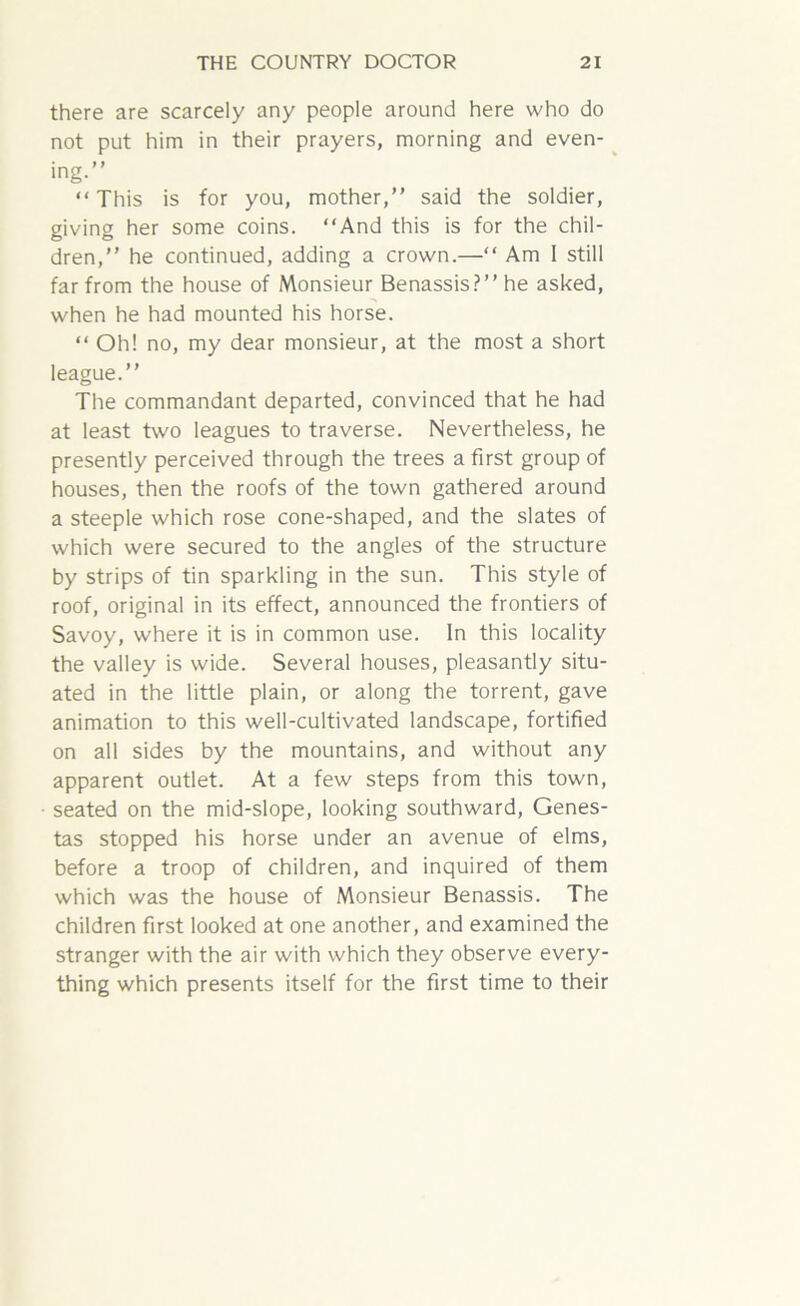 there are scarcely any people around here who do not put him in their prayers, morning and even- ing.” “This is for you, mother,” said the soldier, giving her some coins. “And this is for the chil- dren,” he continued, adding a crown.—“ Am 1 still far from the house of Monsieur Benassis?”he asked, when he had mounted his horse. “ Oh! no, my dear monsieur, at the most a short league.” The commandant departed, convinced that he had at least two leagues to traverse. Nevertheless, he presently perceived through the trees a first group of houses, then the roofs of the town gathered around a steeple which rose cone-shaped, and the slates of which were secured to the angles of the structure by strips of tin sparkling in the sun. This style of roof, original in its effect, announced the frontiers of Savoy, where it is in common use. In this locality the valley is wide. Several houses, pleasantly situ- ated in the little plain, or along the torrent, gave animation to this well-cultivated landscape, fortified on all sides by the mountains, and without any apparent outlet. At a few steps from this town, seated on the mid-slope, looking southward, Genes- tas stopped his horse under an avenue of elms, before a troop of children, and inquired of them which was the house of Monsieur Benassis. The children first looked at one another, and examined the stranger with the air with which they observe every- thing which presents itself for the first time to their