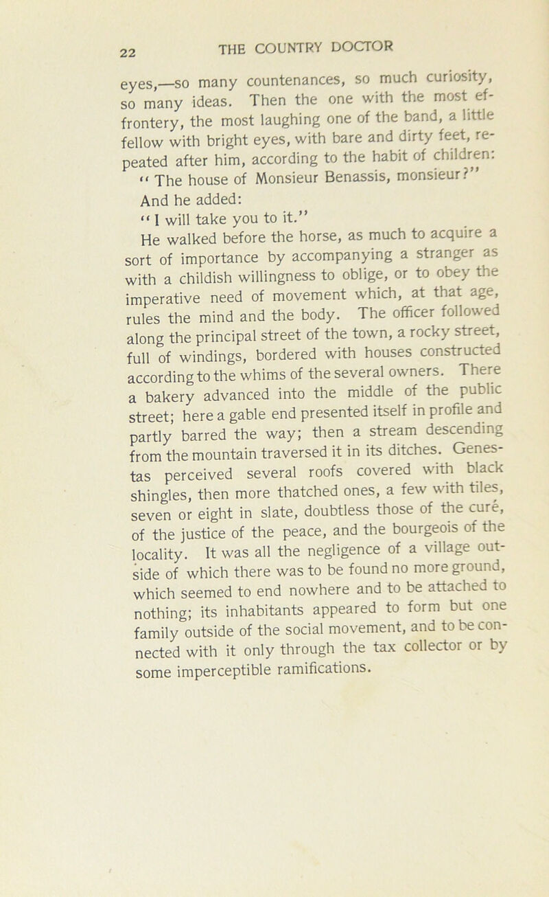 0Y0SJ—so many countenances, so much curiosity, so many ideas. Then the one with the most ef- frontery, the most laughing one of the band, a little fellow with bright eyes, with bare and dirty feet, re- peated after him, according to the habit of children: “ The house of Monsieur Benassis, monsieur.''” And he added: “ 1 will take you to it.” He walked before the horse, as much to acquire a sort of importance by accompanying a stranger as with a childish willingness to oblige, or to obey the imperative need of movement which, at that age, rules the mind and the body. The officer followed along the principal street of the town, a rocky streei, full of windings, bordered with houses constructed according to the whims of the several owners. There a bakery advanced into the middle of the public street; here a gable end presented itself in profile and partly barred the way; then a stream descending from the mountain traversed it in its ditches. Genes- tas perceived several roofs covered with black shingles, then more thatched ones, a few with tiles, seven or eight in slate, doubtless those of the cure, of the justice of the peace, and the bourgeois of the locality. It was all the negligence of a village out- side of which there was to be found no more ground, which seemed to end nowhere and to be attached to nothing; its inhabitants appeared to form but one family outside of the social movement, and to be con- nected with it only through the tax collector or by some imperceptible ramifications.