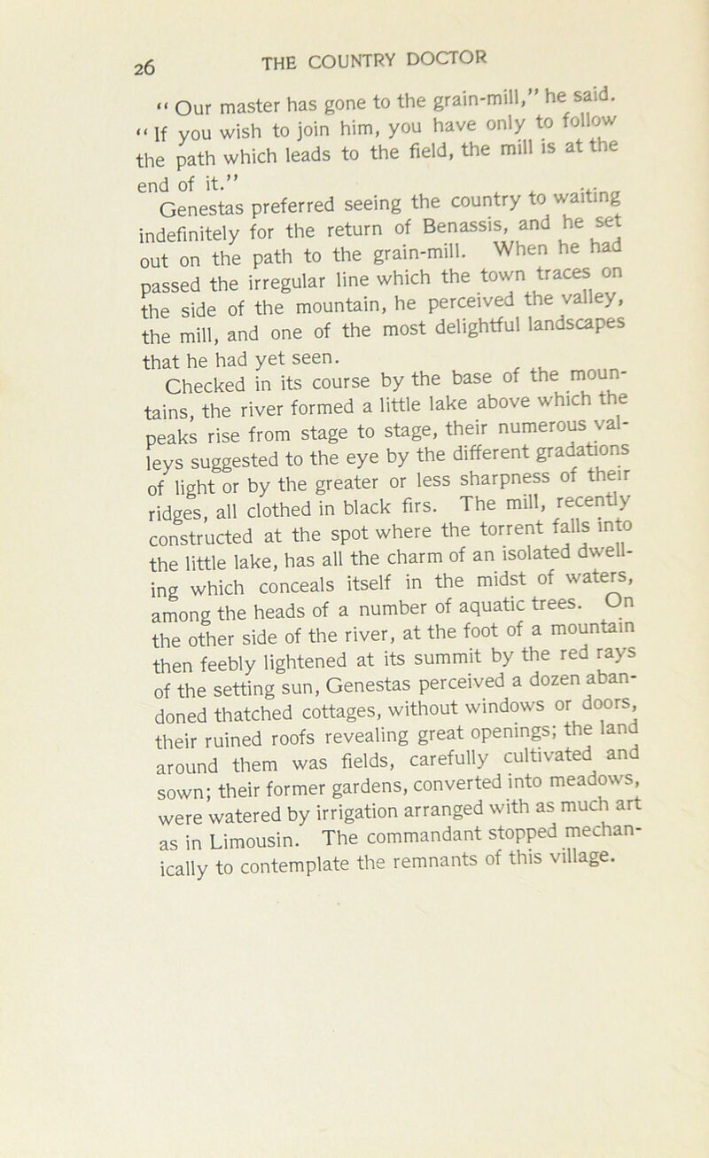 ii Our master has gone to the grain-mill,” he said. << If you wish to join him, you have only to follow the path which leads to the field, the mill is at the Genestas preferred seeing the country to waiting indefinitely for the return of Benassis, and he set out on the path to the grain-mill. When he had passed the irregular line which the town traces on the side of the mountain, he perceived the valley, the mill, and one of the most delightful landscapes that he had yet seen. Checked in its course by the base of the: moun- tains, the river formed a little lake above which the peaks rise from stage to stage, their numerous val- leys suggested to the eye by the different gradations of light or by the greater or less sharpness of their ridges, all clothed in black firs. The mill, recently constructed at the spot where the torrent falls into the little lake, has all the charm of an isolated dwell- ing which conceals itself in the midst of waters, among the heads of a number of aquatic trees. On the other side of the river, at the foot of a mountain then feebly lightened at its summit by the red rays of the setting sun, Genestas perceived a dozen aban- doned thatched cottages, without windows or doors, their ruined roofs revealing great openings; the land around them was fields, carefully cultivated and sown; their former gardens, converted into meadows were watered by irrigation arranged with as much art as in Limousin. The commandant stopped mechan- ically to contemplate the remnants of this village.