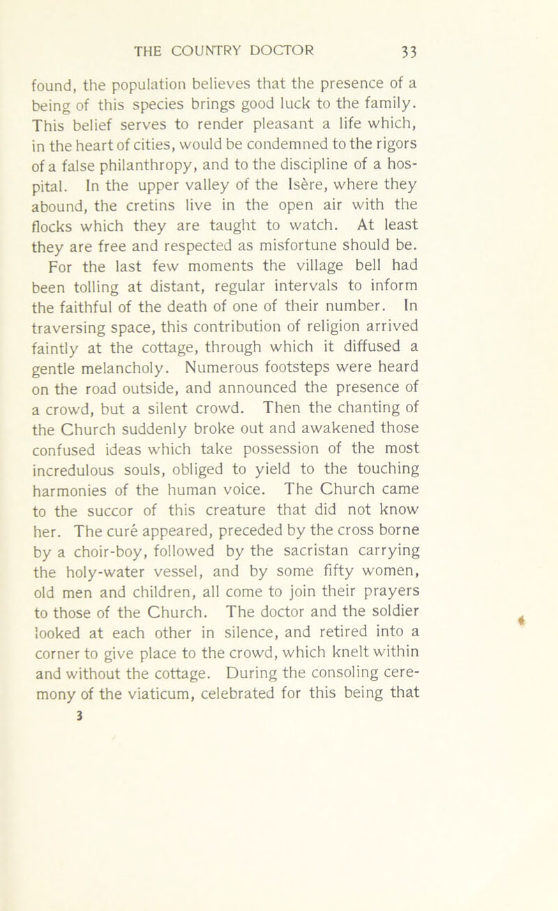 found, the population believes that the presence of a being of this species brings good luck to the family. This belief serves to render pleasant a life which, in the heart of cities, would be condemned to the rigors of a false philanthropy, and to the discipline of a hos- pital. In the upper valley of the Is£re, where they abound, the cretins live in the open air with the flocks which they are taught to watch. At least they are free and respected as misfortune should be. For the last few moments the village bell had been tolling at distant, regular intervals to inform the faithful of the death of one of their number. In traversing space, this contribution of religion arrived faintly at the cottage, through which it diffused a gentle melancholy. Numerous footsteps were heard on the road outside, and announced the presence of a crowd, but a silent crowd. Then the chanting of the Church suddenly broke out and awakened those confused ideas which take possession of the most incredulous souls, obliged to yield to the touching harmonies of the human voice. The Church came to the succor of this creature that did not know her. The cure appeared, preceded by the cross borne by a choir-boy, followed by the sacristan carrying the holy-water vessel, and by some fifty women, old men and children, all come to join their prayers to those of the Church. The doctor and the soldier looked at each other in silence, and retired into a corner to give place to the crowd, which knelt within and without the cottage. During the consoling cere- mony of the viaticum, celebrated for this being that 3