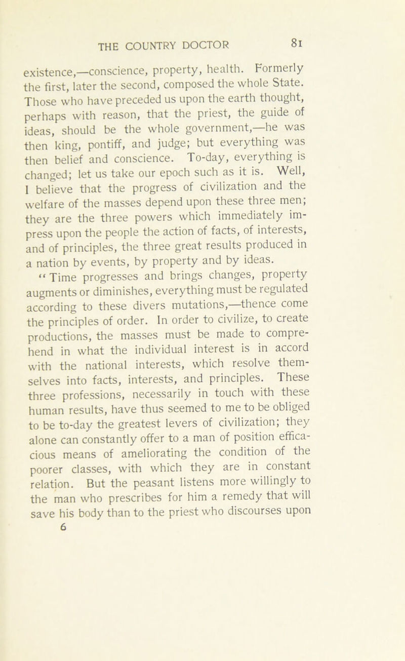existence—conscience, property, health. Formerly the first, later the second, composed the whole State. Those who have preceded us upon the earth thought, perhaps with reason, that the priest, the guide of ideas, should be the whole government,—he was then king, pontiff, and judge; but everything was then belief and conscience. To-day, everything is changed; let us take our epoch such as it is. Well, 1 believe that the progress of civilization and the welfare of the masses depend upon these three men; they are the three powers which immediately im- press upon the people the action of facts, of interests, and of principles, the three great results produced in a nation by events, by property and by ideas. “Time progresses and brings changes, property augments or diminishes, everything must be regulated according to these divers mutations,—thence come the principles of order. In order to civilize, to create productions, the masses must be made to compre- hend in what the individual interest is in accord with the national interests, which resolve them- selves into facts, interests, and principles. These three professions, necessarily in touch with these human results, have thus seemed to me to be obliged to be to-day the greatest levers of civilization; they alone can constantly offer to a man of position effica- cious means of ameliorating the condition of the poorer classes, with which they are in constant relation. But the peasant listens more willingly to the man who prescribes for him a remedy that will save his body than to the priest who discourses upon 6