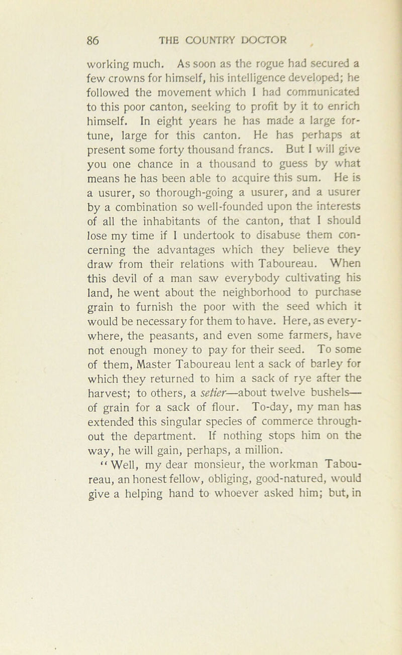 working much. As soon as the rogue had secured a few crowns for himself, his intelligence developed; he followed the movement which I had communicated to this poor canton, seeking to profit by it to enrich himself. In eight years he has made a large for- tune, large for this canton. He has perhaps at present some forty thousand francs. But I will give you one chance in a thousand to guess by what means he has been able to acquire this sum. He is a usurer, so thorough-going a usurer, and a usurer by a combination so well-founded upon the interests of all the inhabitants of the canton, that I should lose my time if I undertook to disabuse them con- cerning the advantages which they believe they draw from their relations with Taboureau. When this devil of a man saw everybody cultivating his land, he went about the neighborhood to purchase grain to furnish the poor with the seed which it would be necessary for them to have. Here, as every- where, the peasants, and even some farmers, have not enough money to pay for their seed. To some of them, Master Taboureau lent a sack of barley for which they returned to him a sack of rye after the harvest; to others, a setier—about twelve bushels— of grain for a sack of flour. To-day, my man has extended this singular species of commerce through- out the department. If nothing stops him on the way, he will gain, perhaps, a million. “Well, my dear monsieur, the workman Tabou- reau, an honest fellow, obliging, good-natured, would give a helping hand to whoever asked him; but, in