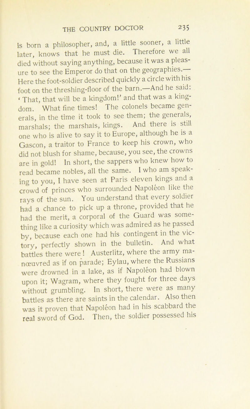 is born a philosopher, and, a little sooner, a little later, knows that he must die. Therefore we all died without saying anything, because it was a pleas- ure to see the Emperor do that on the geographies — Here the foot-soldier described quickly a circle with his foot on the threshing-floor of the barn.—And he said: < That, that will be a kingdom!’ and that was a king- dom. What fine times! The colonels became gen- erals, in the time it took to see them; the generals, marshals; the marshals, kings. And there is still one who is alive to say it to Europe, although he is a Gascon, a traitor to France to keep his crown, who did not blush for shame, because, you see, the crowns are in gold! In short, the sappers who knew how to read became nobles, all the same. I who am speak- ing to you, I have seen at Paris eleven kings and a crowd of princes who surrounded Napoleon like the rays of the sun. You understand that every soldier had a chance to pick up a throne, provided that he had the merit, a corporal of the Guard was some- thing like a curiosity which was admired as he passed by, because each one had his contingent in the vic- tory, perfectly shown in the bulletin. And what battles there were ! Austerlitz, where the army ma- noeuvred as if on parade; Eylau, where the Russians were drowned in a lake, as if Napoleon had blown upon it; Wagram, where they fought for three days without grumbling. In short, there were as many battles as there are saints in the calendar. Also then was it proven that Napoleon had in his scabbard the real sword of God. Then, the soldier possessed his