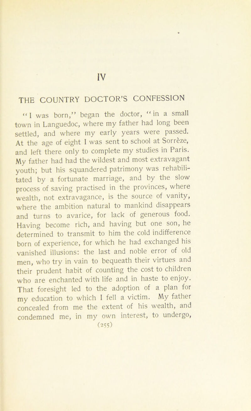 IV THE COUNTRY DOCTOR’S CONFESSION “I was born,” began the doctor, “in a small town in Languedoc, where my father had long been settled, and where my early years were passed. At the age of eight 1 was sent to school at Sorr£ze, and left there only to complete my studies in Paris. My father had had the wildest and most extravagant youth; but his squandered patrimony was rehabili- tated by a fortunate marriage, and by the slow process of saving practised in the provinces, where wealth, not extravagance, is the source of vanity, where the ambition natural to mankind disappears and turns to avarice, for lack of generous food. Having become rich, and having but one son, he determined to transmit to him the cold indifference born of experience, for which he had exchanged his vanished illusions; the last and noble error of old men, who try in vain to bequeath their virtues and their prudent habit of counting the cost to children who are enchanted with life and in haste to enjoy. That foresight led to the adoption of a plan for my education to which I fell a victim. My father concealed from me the extent of his wealth, and condemned me, in my own interest, to undergo,