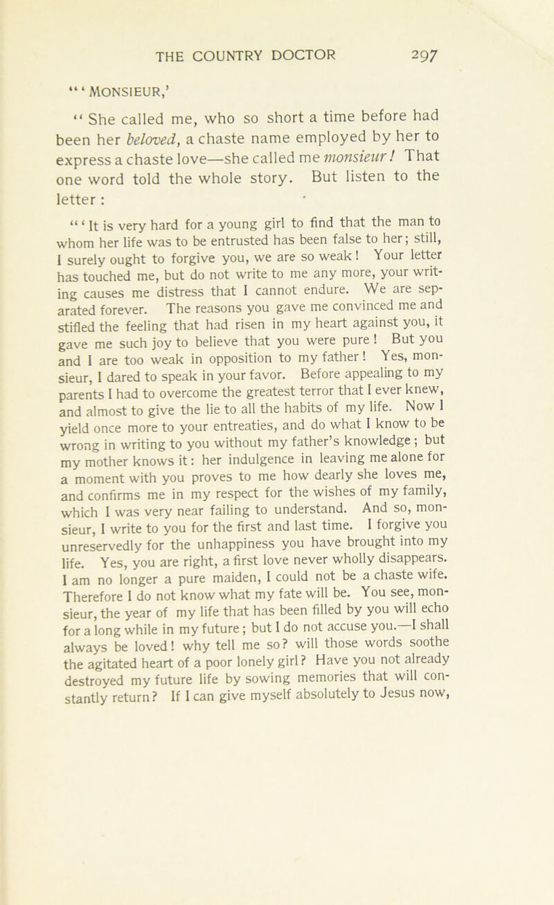 “‘MONSIEUR,’ “ She called me, who so short a time before had been her beloved, a chaste name employed by her to express a chaste love—she called me monsieur ! That one word told the whole story. But listen to the letter: “ ‘ R is very hard for a young girl to find that the man to whom her life was to be entrusted has been false to her; still, 1 surely ought to forgive you, we are so weak ! Your letter has touched me, but do not write to me any more, your writ- ing causes me distress that I cannot endure. We are sep- arated forever. The reasons you gave me convinced me and stifled the feeling that had risen in my heart against you, it gave me such joy to believe that you were pure ! But you and I are too weak in opposition to my father! Yes, mon- sieur, I dared to speak in your favor. Before appealing to my parents I had to overcome the greatest terror that I ever knew, and almost to give the lie to all the habits of my life. Now 1 yield once more to your entreaties, and do what I know to be wrong in writing to you without my father’s knowledge ; but my mother knows it: her indulgence in leaving me alone for a moment with you proves to me how dearly she loves me, and confirms me in my respect for the wishes of my family, which I was very near failing to understand. And so, mon- sieur, I write to you for the first and last time. I forgive you unreservedly for the unhappiness you have brought into my life. Yes, you are right, a first love never wholly disappears. I am no longer a pure maiden, I could not be a chaste wife. Therefore I do not know what my fate will be. You see, mon- sieur, the year of my life that has been filled by you will echo for a long while in my future ; but 1 do not accuse you. I shall always be loved! why tell me so? will those words soothe the agitated heart of a poor lonely girl? Have you not already destroyed my future life by sowing memories that will con- stantly return? If I can give myself absolutely to Jesus now,