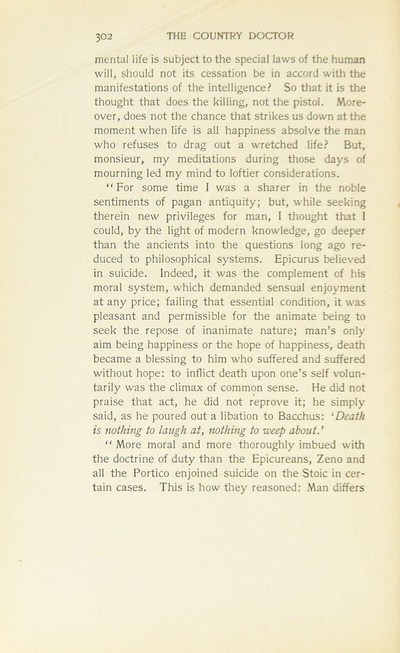 mental life is subject to the special laws of the human will, should not its cessation be in accord with the manifestations of the intelligence? So that it is the thought that does the killing, not the pistol. More- over, does not the chance that strikes us down at the moment when life is all happiness absolve the man who refuses to drag out a wretched life? But, monsieur, my meditations during those days of mourning led my mind to loftier considerations. “For some time 1 was a sharer in the noble sentiments of pagan antiquity; but, while seeking therein new privileges for man, I thought that I could, by the light of modern knowledge, go deeper than the ancients into the questions long ago re- duced to philosophical systems. Epicurus believed in suicide. Indeed, it was the complement of his moral system, which demanded sensual enjoyment at any price; failing that essential condition, it was pleasant and permissible for the animate being to seek the repose of inanimate nature; man’s only aim being happiness or the hope of happiness, death became a blessing to him who suffered and suffered without hope: to inflict death upon one’s self volun- tarily was the climax of common sense. He did not praise that act, he did not reprove it; he simply said, as he poured out a libation to Bacchus: ‘Death is nothing to laugh at, nothing to -weep about. ’ “ More moral and more thoroughly imbued with the doctrine of duty than the Epicureans, Zeno and all the Portico enjoined suicide on the Stoic in cer- tain cases. This is how they reasoned: Man differs
