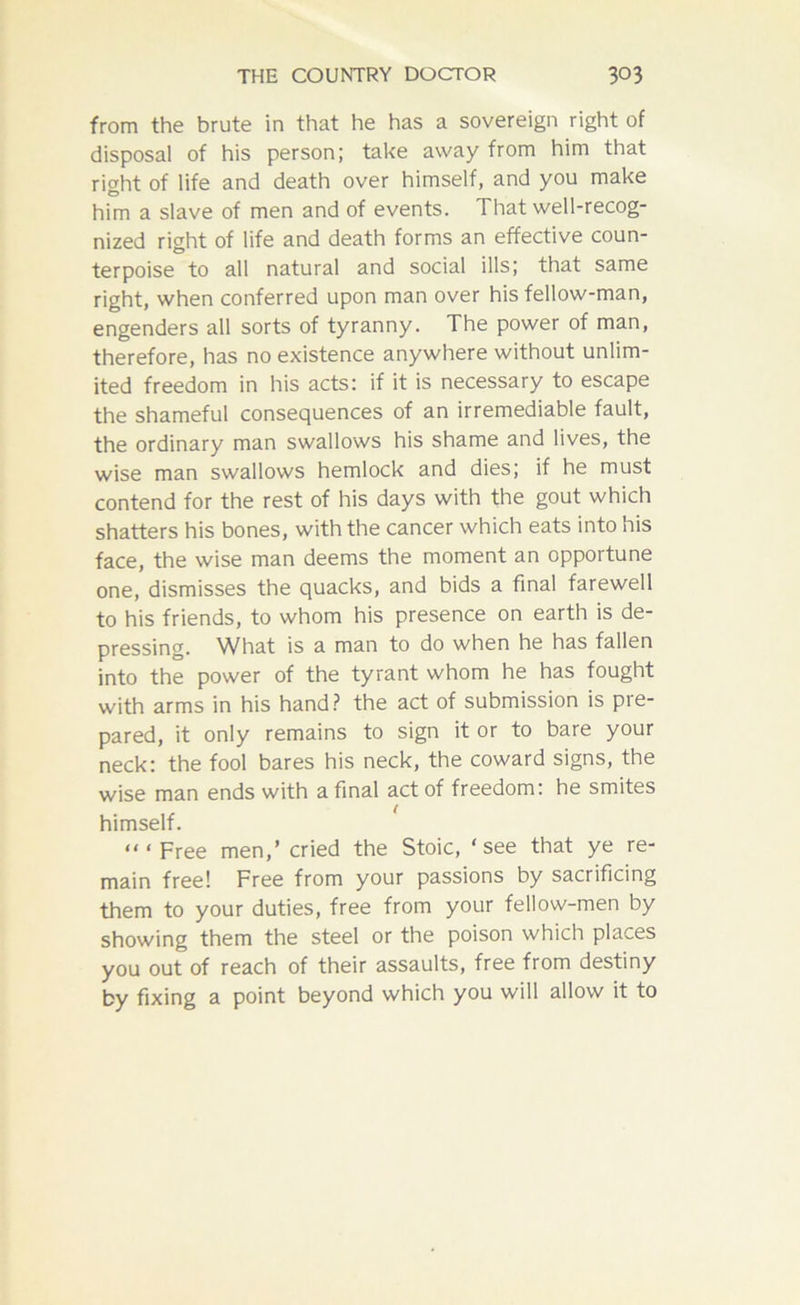 from the brute in that he has a sovereign right of disposal of his person; take away from him that right of life and death over himself, and you make him a slave of men and of events. That well-recog- nized right of life and death forms an effective coun- terpoise to all natural and social ills; that same right, when conferred upon man over his fellow-man, engenders all sorts of tyranny. The power of man, therefore, has no existence anywhere without unlim- ited freedom in his acts: if it is necessary to escape the shameful consequences of an irremediable fault, the ordinary man swallows his shame and lives, the wise man swallows hemlock and dies; if he must contend for the rest of his days with the gout which shatters his bones, with the cancer which eats into his face, the wise man deems the moment an opportune one, dismisses the quacks, and bids a final farewell to his friends, to whom his presence on earth is de- pressing. What is a man to do when he has fallen into the power of the tyrant whom he has fought with arms in his hand? the act of submission is pre- pared, it only remains to sign it or to bare your neck: the fool bares his neck, the coward signs, the wise man ends with a final act of freedom: he smites himself. “‘Free men,’ cried the Stoic, ‘see that ye re- main free! Free from your passions by sacrificing them to your duties, free from your fellow-men by showing them the steel or the poison which places you out of reach of their assaults, free from destiny by fixing a point beyond which you will allow it to