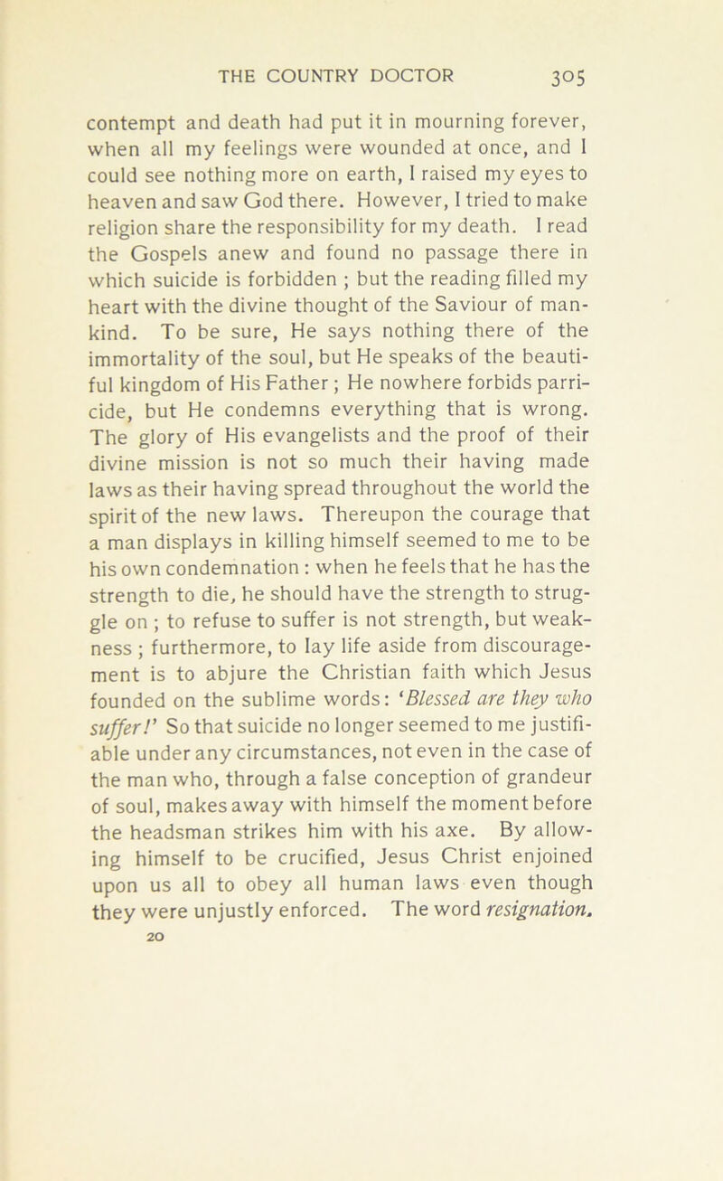 contempt and death had put it in mourning forever, when all my feelings were wounded at once, and 1 could see nothing more on earth, I raised my eyes to heaven and saw God there. However, I tried to make religion share the responsibility for my death. I read the Gospels anew and found no passage there in which suicide is forbidden ; but the reading filled my heart with the divine thought of the Saviour of man- kind. To be sure, He says nothing there of the immortality of the soul, but He speaks of the beauti- ful kingdom of His Father; He nowhere forbids parri- cide, but He condemns everything that is wrong. The glory of His evangelists and the proof of their divine mission is not so much their having made laws as their having spread throughout the world the spirit of the new laws. Thereupon the courage that a man displays in killing himself seemed to me to be his own condemnation : when he feels that he has the strength to die, he should have the strength to strug- gle on ; to refuse to suffer is not strength, but weak- ness ; furthermore, to lay life aside from discourage- ment is to abjure the Christian faith which Jesus founded on the sublime words: ‘Blessed are they who suffer!’ So that suicide no longer seemed to me justifi- able under any circumstances, not even in the case of the man who, through a false conception of grandeur of soul, makes away with himself the moment before the headsman strikes him with his axe. By allow- ing himself to be crucified, Jesus Christ enjoined upon us all to obey all human laws even though they were unjustly enforced. The word resignation. 20