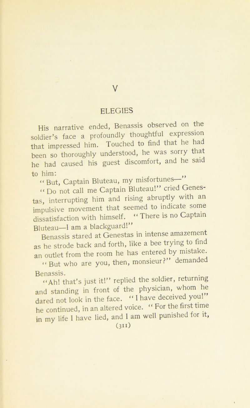 V ELEGIES His narrative ended, Benassis observed on the soldier’s face a profoundly thoughtful expression that impressed him. Touched to find that he had been so thoroughly understood, he was sorry that he had caused his guest discomfort, and he said to him: ,, << But, Captain Bluteau, my misfortunes— << Do not call me Captain Bluteau!” cried Genes- tas, interrupting him and rising abruptly with an impulsive movement that seemed to indicate some dissatisfaction with himself. “ There is no Captain Bluteau—1 am a blackguard!” Benassis stared at Genestas in intense amazement as he strode back and forth, like a bee trying to find an outlet from the room he has entered by mistake. “ But who are you, then, monsieur?” demanded Benassis. “Ah’ that’s just it!” replied the soldier, returning and standing in front of the physician, whom he dared not look in the face. “ l have deceived you! he continued, in an altered voice. “ For the first time in my life 1 have lied, and 1 am well punished for it, (3n)