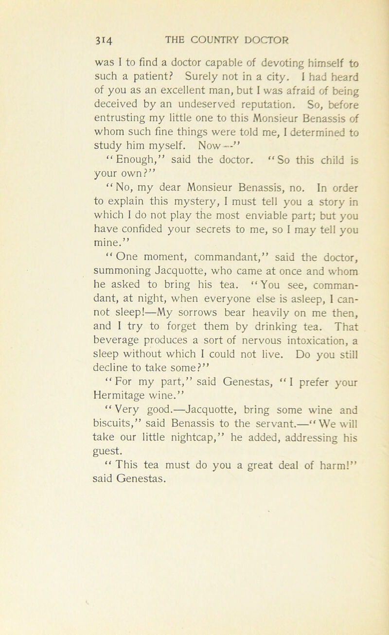 was I to find a doctor capable of devoting himself to such a patient? Surely not in a city. 1 had heard of you as an excellent man, but 1 was afraid of being deceived by an undeserved reputation. So, before entrusting my little one to this Monsieur Benassis of whom such fine things were told me, 1 determined to study him myself. Now—” “Enough,” said the doctor. “So this child is your own?” “No, my dear Monsieur Benassis, no. In order to explain this mystery, I must tell you a story in which I do not play the most enviable part; but you have confided your secrets to me, so I may tell you mine.” “One moment, commandant,” said the doctor, summoning Jacquotte, who came at once and whom he asked to bring his tea. “You see, comman- dant, at night, when everyone else is asleep, I can- not sleep!—My sorrows bear heavily on me then, and I try to forget them by drinking tea. That beverage produces a sort of nervous intoxication, a sleep without which I could not live. Do you still decline to take some?” “For my part,” said Genestas, “I prefer your Hermitage wine.” “ Very good.—Jacquotte, bring some wine and biscuits,” said Benassis to the servant.—“We will take our little nightcap,” he added, addressing his guest. “ This tea must do you a great deal of harm!” said Genestas.