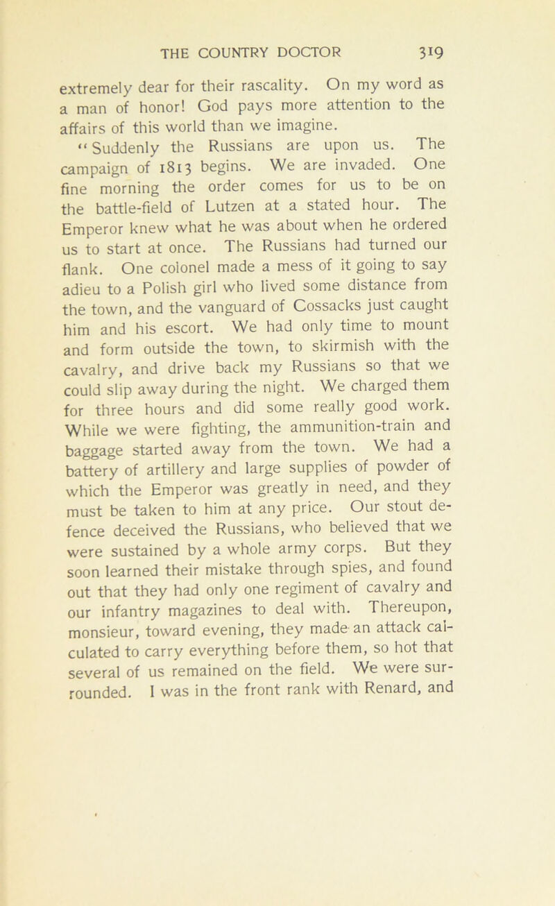 extremely dear for their rascality. On my word as a man of honor! God pays more attention to the affairs of this world than we imagine. “ Suddenly the Russians are upon us. The campaign of 1813 begins. We are invaded. One fine morning the order comes for us to be on the battle-field of Lutzen at a stated hour. The Emperor knew what he was about when he ordered us to start at once. The Russians had turned our flank. One colonel made a mess of it going to say adieu to a Polish girl who lived some distance from the town, and the vanguard of Cossacks just caught him and his escort. We had only time to mount and form outside the town, to skirmish with the cavalry, and drive back my Russians so that we could slip away during the night. We charged them for three hours and did some really good work. While we were fighting, the ammunition-train and baggage started away from the town. We had a battery of artillery and large supplies of powder of which the Emperor was greatly in need, and they must be taken to him at any price. Our stout de- fence deceived the Russians, who believed that we were sustained by a whole army corps. But they soon learned their mistake through spies, and found out that they had only one regiment of cavalry and our infantry magazines to deal with. Thereupon, monsieur, toward evening, they made an attack cal- culated to carry everything before them, so hot that several of us remained on the field. We were sur- rounded. I was in the front rank with Renard, and