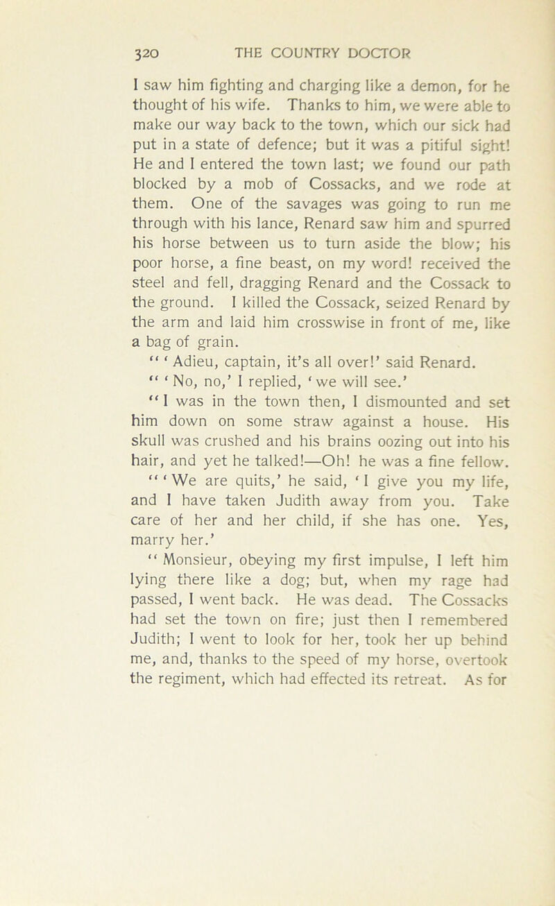 I saw him fighting and charging like a demon, for he thought of his wife. Thanks to him, we were able to make our way back to the town, which our sick had put in a state of defence; but it was a pitiful sight! He and 1 entered the town last; we found our path blocked by a mob of Cossacks, and we rode at them. One of the savages was going to run me through with his lance, Renard saw him and spurred his horse between us to turn aside the blow; his poor horse, a fine beast, on my word! received the steel and fell, dragging Renard and the Cossack to the ground. 1 killed the Cossack, seized Renard by the arm and laid him crosswise in front of me, like a bag of grain. “ ‘ Adieu, captain, it’s all over!’ said Renard. “ ‘ No, no,’ I replied, ‘ we will see.’ “ 1 was in the town then, 1 dismounted and set him down on some straw against a house. His skull was crushed and his brains oozing out into his hair, and yet he talked!—Oh! he was a fine fellow. “‘We are quits,’ he said, ‘I give you my life, and 1 have taken Judith away from you. Take care of her and her child, if she has one. Yes, marry her.’ “ Monsieur, obeying my first impulse, I left him lying there like a dog; but, when my rage had passed, 1 went back. He was dead. The Cossacks had set the town on fire; just then I remembered Judith; I went to look for her, took her up behind me, and, thanks to the speed of my horse, overtook the regiment, which had effected its retreat. As for