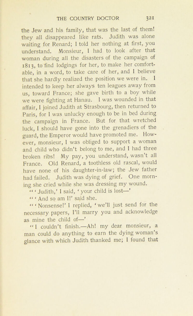 the Jew and his family, that was the last of them! they all disappeared like rats. Judith was alone waiting for Renard; 1 told her nothing at first, you understand. Monsieur, I had to look after that woman during all the disasters of the campaign of 1813, to find lodgings for her, to make her comfort- able, in a word, to take care of her, and I believe that she hardly realized the position we were in. I intended to keep her always ten leagues away from us, toward France; she gave birth to a boy while we were fighting at Hanau. I was wounded in that affair, I joined Judith at Strasbourg, then returned to Paris, for I was unlucky enough to be in bed during the campaign in France. But for that wretched luck, 1 should have gone into the grenadiers of the guard, the Emperor would have promoted me. How- ever, monsieur, 1 was obliged to support a woman and child who didn’t belong to me, and I had three broken ribs! My pay, you understand, wasn’t all France. Old Renard, a toothless old rascal, would have none of his daughter-in-law; the Jew father had failed. Judith was dying of grief. One morn- ing she cried while she was dressing my wound. “ ‘ Judith,’ 1 said, ‘ your child is lost—’ “ ‘ And so am I!’ said she. “‘Nonsense!’ 1 replied, ‘we’ll just send for the necessary papers, I’ll marry you and acknowledge as mine the child of—’ “ 1 couldn’t finish.—Ah! my dear monsieur, a man could do anything to earn the dying woman’s glance with which Judith thanked me; 1 found that