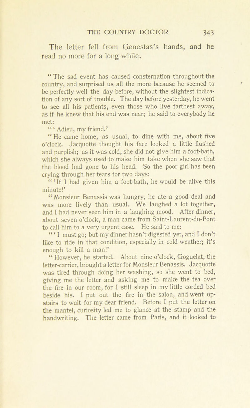 The letter fell from Genestas’s hands, and he read no more for a long while. “ The sad event has caused consternation throughout the country, and surprised us all the more because he seemed to be perfectly well the day before, without the slightest indica- tion of any sort of trouble. The day before yesterday, he went to see all his patients, even those who live farthest away, as if he knew that his end was near; he said to everybody he met: “ ‘ Adieu, my friend.’ “ He came home, as usual, to dine with me, about five o’clock. Jacquotte thought his face looked a little flushed and purplish; as it was cold, she did not give him a foot-bath, which she always used to make him take when she saw that the blood had gone to his head. So the poor girl has been crying through her tears for two days: ‘“If 1 had given him a foot-bath, he would be alive this minute!’ “ Monsieur Benassis was hungry, he ate a good deal and was more lively than usual. We laughed a lot together, and I had never seen him in a laughing mood. After dinner, about seven o’clock, a man came from Saint-Laurent-du-Pont to call him to a very urgent case. He said to me: “ ‘ I must go; but my dinner hasn’t digested yet, and I don’t like to ride in that condition, especially in cold weather; it’s enough to kill a man!’ “ However, he started. About nine o’clock, Goguelat, the letter-carrier, brought a letter for Monsieur Benassis. Jacquotte was tired through doing her washing, so she went to bed, giving me the letter and asking me to make the tea over the fire in our room, for I still sleep in my little corded bed beside his. 1 put out the fire in the salon, and went up- stairs to wait for my dear friend. Before I put the letter on the mantel, curiosity led me to glance at the stamp and the handwriting. The letter came from Paris, and it looked to