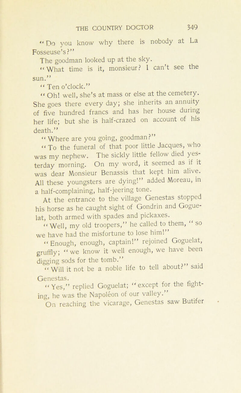 “ fTo you know why there is nobody at La Fosseuse’s?” The goodman looked up at the sky. “What time is it, monsieur? I can’t see the sun.” “ Ten o’clock.” “Oh! well, she’s at mass or else at the cemetery. She goes there every day; she inherits an annuity of five hundred francs and has her house during her life; but she is half-crazed on account of his death.” “ Where are you going, goodman?” “To the funeral of that poor little Jacques, who was my nephew. The sickly little fellow died yes- terday morning. On my word, it seemed as if it was dear Monsieur Benassis that kept him alive. All these youngsters are dying!” added Moreau, in a half-complaining, half-jeering tone. At the entrance to the village Genestas stopped his horse as he caught sight of Gondrin and Gogue- lat, both armed with spades and pickaxes. “ Well, my old troopers,” he called to them, “ so we have had the misfortune to lose him!” “Enough, enough, captain!” rejoined Goguelat, gruffly; “ we know it well enough, we have been digging sods for the tomb.” “ Will it not be a noble life to tell about?” said Genestas. “Yes,” replied Goguelat; “except for the fight- ing, he was the Napoleon of our valley.” On reaching the vicarage, Genestas saw Butifer