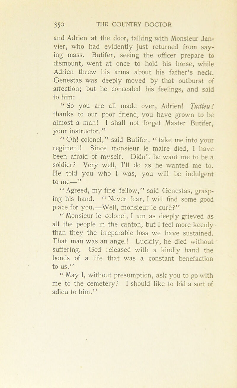 and Adrien at the door, talking with Monsieur Jan- vier, who had evidently just returned from say- ing mass. Butifer, seeing the officer prepare to dismount, went at once to hold his horse, while Adrien threw his arms about his father’s neck. Genestas was deeply moved by that outburst of affection; but he concealed his feelings, and said to him: So you are all made over, Adrien! Tudieu! thanks to our poor friend, you have grown to be almost a man! I shall not forget Master Butifer, your instructor.’’ Oh! colonel,’’ said Butifer, take me into your regiment! Since monsieur le maire died, 1 have been afraid of myself. Didn’t he want me to be a soldier? Very well, I’ll do as he wanted me to. He told you who I was, you will be indulgent to me—”  Agreed, my fine fellow,’’ said Genestas, grasp- ing his hand.  Never fear, I will find some good place for you.—Well, monsieur le cure?” Monsieur le colonel, I am as deeply grieved as all the people in the canton, but I feel more keenly than they the irreparable loss we have sustained. That man was an angel! Luckily, he died without suffering. God released with a kindly hand the bonds of a life that was a constant benefaction to us.”  May I, without presumption, ask you to go with me to the cemetery? I should like to bid a sort of adieu to him.”