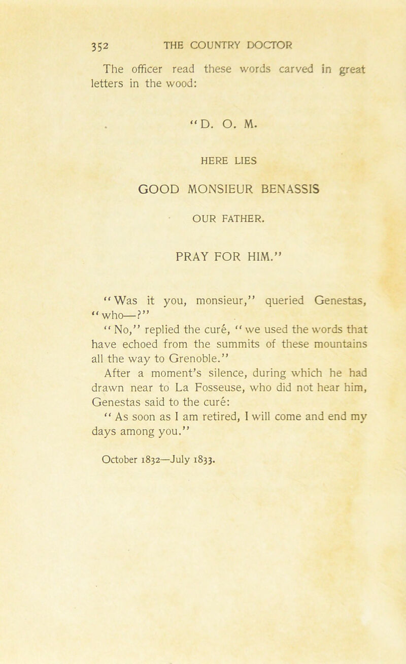 The officer read these words carved in great letters in the wood: “ D. O. M. HERE LIES GOOD MONSIEUR BENASS1S OUR FATHER. PRAY FOR HIM.” “Was it you, monsieur,” queried Genestas, “ who—?” “ No,” replied the cure, “ we used the words that have echoed from the summits of these mountains all the way to Grenoble.” After a moment’s silence, during which he had drawn near to La Fosseuse, who did not hear him, Genestas said to the cure: “ As soon as I am retired, I will come and end my days among you.” October 1832—July 1833.