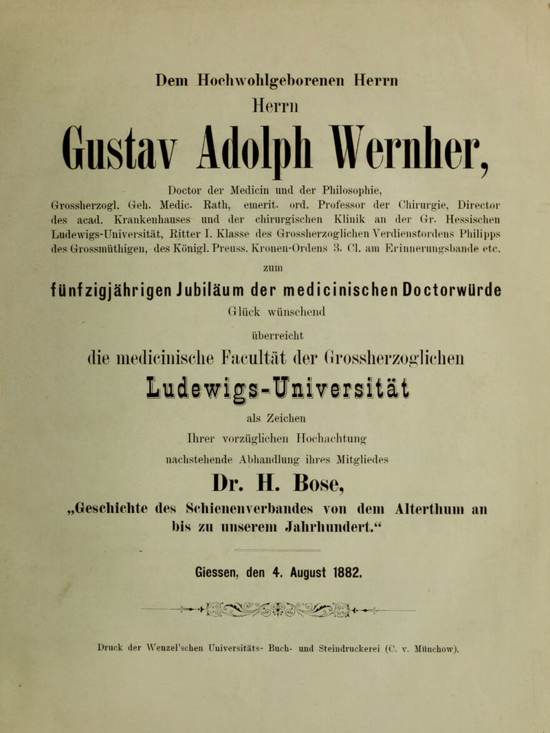 Dem Hochwohlgeboreiieii Herrn Herrn Gustav Adolph Wernher, Doctor der Medicin und der Philosophie, Grossherzogi. Geh. Medic. Rath, emerit- ord. Professor der Chirurgie, Director des acad. Krankenhauses und der chirurgischen Klinik an dei- Gr. Hessischen Ludewigs-Universität, Ritter I. Klasse des Grossherzoglichen Vei-dienstordens Philipps des Grossmüthigen, des Königl. Preuss. Kronen-Ordens 8. CI. am Erinnerungsbande etc. zum fünfzigjährigen Jubiläum der medicinischen Doctorwürde G lück wünschend überreicht die iiiedieiniselie Facultät der GrosslierzoHÜdieii als Zeichen Ihrer vorzüglichen Hochachtung nachstehende Abhandlung ihres Mitgliedes Dr. H. Bose, „Grescliichte des Sehieneiiverbaiides von dem Altertlium an bis zu nnserein Jalirbnndert.“ Giessen, den 4. August 1882.