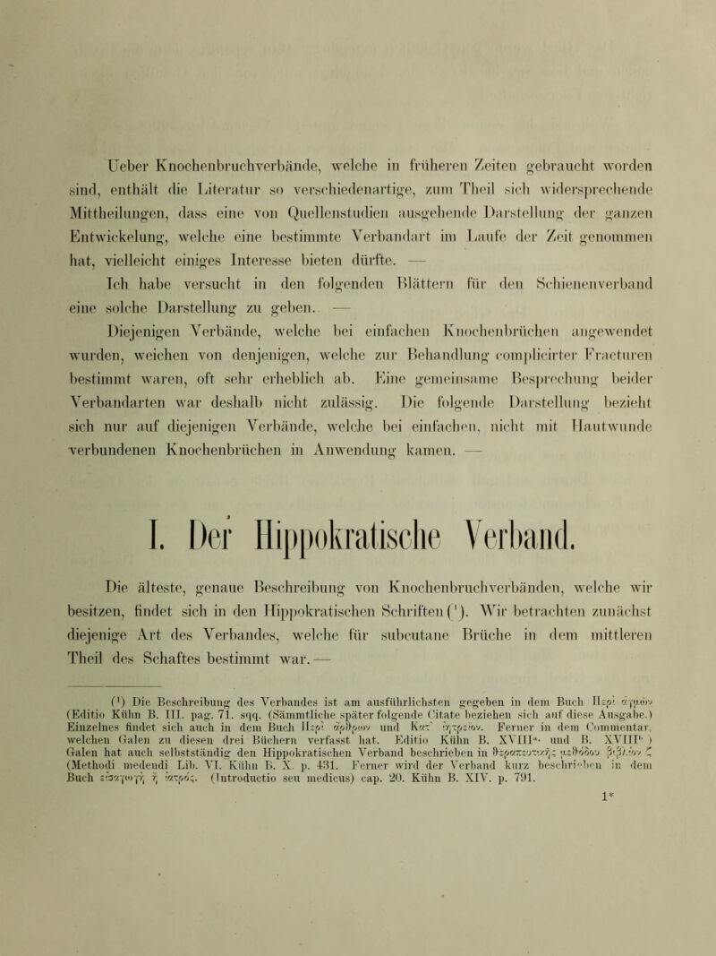 sind, enthält die Literatur so verschiedenartige, zuin Tlu'il sich widersprechende Mittheilungen, dass eine von Quellenstudien ausgehende Darstellung der ganzen Entwickelung, welche eine bestimmte Verbandaiü im Laufe der Zeit genommen hat, vielleicht einiges Interesse l)ieten dürfte. — Ich habe versucht in den folgenden Blätteni für den Schienenverband eine solche Darstellung zu geben. — Diejenigen Verbände, welche bei einfachen Knochenbrüchen angewendet wurden, weichen von denjenigen, welche zur Behandlung complicirt(‘r Fracturen bestimmt waren, oft sehr erheblich ab. Eine gemeinsame B('S})r('chung beider Verbandarten war deshalb nicht zulässig. Die folgende Darstellung bezieht sich nur auf diejenigen Vorhände, welcJie bei einfachen, nicht mit Hautwunde verbundenen Knochenbrüchen in Anwendung kamen. — I. Der Hippokratische Veii>aiid. Die älteste, genaue Beschreibung von Knochetdn-uchverbänden, welche wir besitzen, findet sich in den Hippokratischen Schriften ('). Wir l>etrachten zunächst diejenige Art des Verbandes, welche für subcutane Brüche in dem mittleren Theil des Schaftes bestimmt war.— (') Die Besehreibuiig' des Verbandes ist am ausfiilirliclisten gegeben in dem Buch lUpi 'zgjc)v (Editio Kühn B. III. pag. 7t. s<iq. (Sämmtliche später folgende Citate lieziehen sicli auf diese Ausgabe.) Einzelnes findet sich auch in dem Bucli llsp't 'z7>Hp(i)v und K'zV Ferner in dem Commentar. welchen Galen zu diesen drei Büchern verfasst hat. Editio Kühn B. XA'III“- und B. XVIIP' ) Galen hat auch sellistständig den Hippokratischen Verband beschrieben in fljpwTcsy-'./.y;; ujflöof/j (Methüdi medeiidi Lib. VI. Kühn B. X. p. 431. Ferner wird der Verband kurz bescbrib( u in dem Buch 7, h-'jrjz. (lutroductio seu medicus) cap. 20. Kühn B. XIV. p. 791. 1*