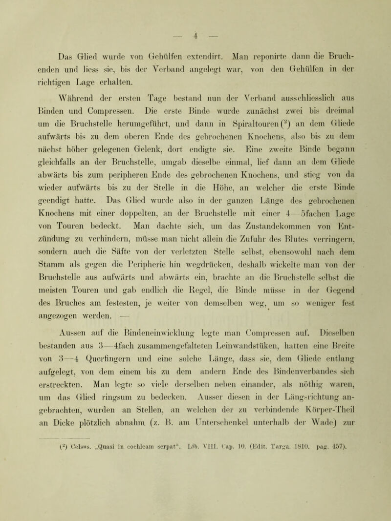 Da.s Glied wurde von Gehiilfeii extendirt. Man reponirte dann die Briich- enden und Hess sie, bis der Vci’band angelegt war, von den Gehülfen in der richtigen Lage erhalten. Während der ersten Tage bestand nun der Verband ausschliesslich aus Linden und Conipressen. Die erste Linde wurde zunächst zwei bis dreimal um die Lruchstelle herumgeführt, und dann in Spiraltouren Pj an dem Gliede aufwärts bis zu dem oberen Ende des gebrochenen Knochens, also bis zn dem nächst höher gelegenen Gelenk, dort endigte sie. Eine zweite Linde begann gleichfalls an der Lruchstelle, umgab dieselbe einmal, lief dann an dem Gliede abwärts bis zum peripheren Ende des gebrochenen Knochens, und stieg von da wieder aufwärts bis zu der Stelle in die Höhe, an welcher die erste Linde geendigt hatte. Das Glied wurde also in der ganzen Länge des gebrochenen Knochens mit einer doppelten, an der Lruchstelle mit einer 4--5fachen Lage von Touren bedeckt. Man dachte sich, um das Zustandekommen von Ent- zündung zu verhindern, müsse man nicht allein die Zufuhr des Llutes verringern, sondern auch die Säfte von der verletzten Stelle selbst, ebensowohl nach dem Stamm als gegen die Peripherie hin w^egdrücken, deshalb wickelte man von der Lruchstelle aus aufwärts und abwärts ein, l)rachtc an die Lruchstelle selbst die meisten Touren und gab endlich die Kegel, die Linde müsse in der Gegend des Lruches am festesten, je weiter von demselben weg, um so weniger fest angezogen werden. — Aussen auf die Lindeneimvicklung legte mau (Mmpi'cssen auf. Dieselben b('standen aus d—4fach zusammengefalteten la'inwandstüken, hatten eine Lr(Mlc von 3—4 Quertingern und eine solche Länge, dass sie, dem Glied(> entlang aufeeleot, von dem einem bis zu dem andern Ende des Lindenverbandes sich erstreckten. Man legte so viele derselben neben einander, als nöthig waren, um das Glied l•ingsum zu bedecken. Ausser diesen in der LängHÜchtung an- gebrachten, wurden an Stellen, an welchen der zu verbindende Körp(M'-Theil an Dicke plötzlich abnahm fz. L. am Unterschenkel unterhalb dei' Wadej zui' p-) C’elsos. „Quasi in coclileani serpat“. Lih. VIIi. Cap. 10. (Edit. Tar^a. 1810. pa<?. 457p