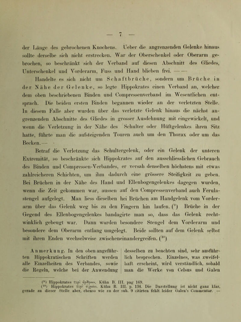 i (1er Länge des gebrochenen Knochens, üeber die angrenzenden (relenke hinaus sollte derselbe sich nicht erstrecken. War der Oberschenkel oder Oberarm ge- brochen, so beschränkt sich der Verband auf diesen Abschnitt des Gliedes, ünters(dienkel und Vorderarm, Fuss und Hand blieben frei. Handelte es sich nicht um S ch a f t b r ü ch e , .sondern um Brüche in der Nähe der Gelenke, so legte FTippokrates einen Verband an, welcher dem oben be.scln-iebenen Binden und Compi-e.ssenverband im Wesentlichen enl- sprach. Die beiden ersten Binden begannen wieder an der verletzten Stelle. In diesem Falle aber wurden über das verletzte Gelenk hinaus die nächst an- grenzenden Abschnitte des Gliedes in grosser Ausdehnung mit eingewickelt, und wenn die Verletzung in der Nähe des Scduilter oder Hüftgelenkes ihren Sitz hatte, führte man die aufsteigenden Touren auch um den Thorax oder um das Becken.— Betraf die Verletzung das Schultergelenk, oder ein Gelenk der unteren Extremität, so besclndinkte sich Hi})pokrates auf den ausschliesslichen Gebrauch des Binden und Com])ressen-Verbandes, er V(‘rsah denselben höchstens mit et^^as zahlreichei-en Schichten, um ihm dadurch eine grössere Steifigkeit zu geben. Bei Brüchen in der Nähe des Hand und Ellenbogengelenkes dagegen wurden, Avenn die Zeit gekommen war, aussen auf den Compressenvei’band auch Ferula- stengel aufgelegt. Man liess dieselben hei Brüchen am Handgelenk vom Vorder- ai-m über das Gelenk weg bis zu den Fingern hin laufen, (''j Brüche in der Gegend des Ellenbogengelenkes bandagirte man so, dass das Gelenk recht- winklich gebeugt war. Dann wurden besondere Stengel dem Voi'derai'in und besondere dem Oberarm entlang umgelegt. Beide sollten auf dem Gelenk selbst mit ihren Enden wechselweise zwischeneinandergreifen. A n mer k u n g. In den oben angefülir- ten Hippokratisclien Scliriften werden alle Einzelheiten des Verbandes, sowie die Regeln, welche bei der Anwendung desselben zu beachten sind, sehr ausführ- lich besprochen. Einzelnes, was zweifel- haft erscheint, wird verständlich, sobald man die Werke von Oelsus und Galen Hippokrates öif/9v>o)v. Kühn B. III. pag- 16U. (“*) Hippokrates sp! tzfijuüv. Kühn B. III. p. 134. Die Darstellung ist nicht ganz klar, gerade zu dieser Stelle aber, ebenso wie zu der sub. 9 citirten fehlt leider Galen’s Conimentar. —