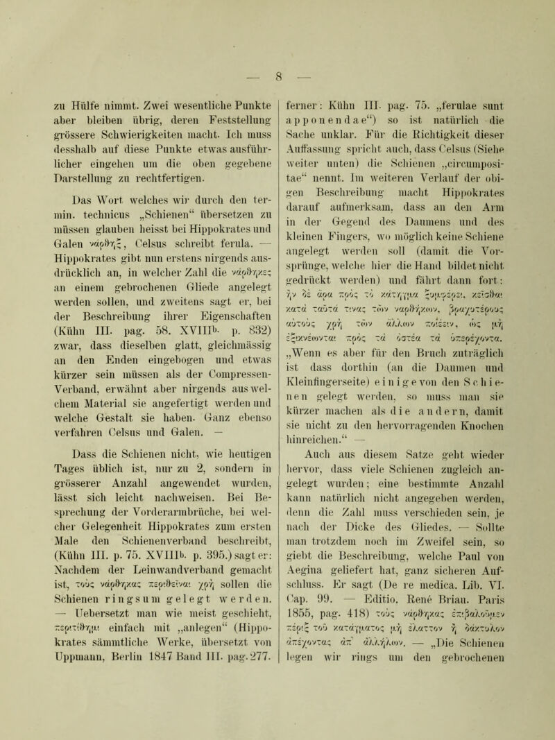 zu Hülfe nimmt. Zwei wesentliche Punkte aber bleiben übrig, deren Feststellung grössere Schwierigkeiten macht. Ich muss desshalb auf diese Punkte etwas ausführ- licher eingehen um die oben gegebene Darstellung zu rechtfertigen. Das Wort welches wir durch den ter- min. technicus „Schienen“ übersetzen zu müssen glauben heisst bei Hippokrates und Galen vriphr,-, Oelsus schreibt ferula. — Hippokrates gibt nun erstens nirgends aus- drücklich an, in welcher Zahl die vdohrjx.s: an einem gebrochenen Gliede angelegt werden sollen, und zweitens sagt er, bei der Beschreibung ihrer hligenschaften (Kühn III. pag. 58. XVIIH- p. 832) zwar, dass dieselben glatt, gleichmässig an den Enden eingebogen und etwas kürzer sein müssen als der Compressen- Verband, erwähnt aber nirgends aus wel- chem Matei ial sie angefertigt werden und welche Gestalt sie haben. Ganz ebenso verfahren Celsus und Galen. — Dass die Schienen nicht, wie heutigen Tages üblich ist, nur zu 2, sondern in grösserer Anzahl angewendet wurden, lässt sich leicht nach weisen. Bei Be- sprechung der Vorderarmbrüche, bei wel- cher Gelegenheit Hippokrates zum ersten Male den Schienenverband beschreibt, (Kühn III. p. 75. XVIIIb. p. 395.) sagt er: Nachdem der Leinwandverband gemacht ist, vdphr,xa; :t2p'.B-siva' ypr, sollen die Schienen ringsum gelegt werden. — Uebersetzt man wie meist geschieht, zsp'.xöT/iji! einfach mit „aidegen“ (Hippo- krates sämmtliclie. Werke, übei-setzt von Uppmann, Berlin 1847 Band III. pag. 277. ferner: Kühn III. pag. 75. „ferulae sunt a p p 0 n e n d a e“) so ist natürlich die Sache unklar. Für die Richtigkeit dieser Aulfassung spricht auch, dass Celsus (Sielm weiter unten) die Schienen „circumposi- tae“ nennt. Im weiteren Verlauf der (d)i- gen Beschreibung macht Hippokrates darauf aufmerksam, dass an den Aim in der Gegend des Daumens und des kleinen Fingers, wo möglich keine Scliiene angelegt werden soll (damit die Vor- sprünge, welclie hier die Hand bildet nicht gedrückt werden) und fährt dann fort: Y,v äpa zpo; xo xotxrjYpa ''jp/pspi!. xsTahct! xaxd xaöxa x>:>az xcov vaphr,xc)v, [ipay’jxspo'j; aöxo’jx ypTj xö)v «’/Ao)v z'jUziv, (»z pr, s^!Xvs(ovxa! ~pö: xoi Ö3xs« xd ’jzspsyovxot. „Wenn es aber für den Biuch zuträglich ist dass dorthin (an die Daumen und Kleinfingerseite) einige von den S c h i e- nen gelegt werden, so muss man sie kürzer machen als die a n d e r n, damit sie nicht zu den hei-voi-ragenden Knochen hinreichen.“ — Auch aus diesem Satze geht wieder liervor, dass viele Schienen zugleich an- gelegt wurden; eine l)estimmte Anzahl kann natürlich nicht angegeben werden, denn die Zahl muss verschieden sein, je nach der Dicke des Gliedes. — Sollte man trotzdem noch im Zweifel sein, so giebt die Beschreibung, welche Paul von Aegina geliefert hat, ganz sicheren Auf- schluss. Er sagt (De re medica. Lib. VI. (’ap. 99. — Editio. Rene Brian. Paris 1855, pag. 418) ZO'JZ vdpD-/jxa; 2-!ßaXo'jp3v zsp'.q xoö xax«-,'paxoc prj zka-zw r; o«xxLikov 4-syovxa; ciz — ,J)ie Schienen legen wii’ rings um den gebrochenen