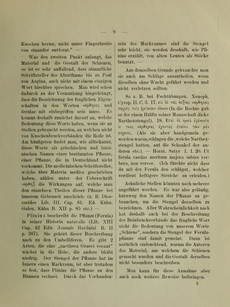 Knochen liernni, nicht, unter Phngerbreite von einander entfernt.“ — Was den zweiten Punkt anlangt, das Material und die Gestalt der Schienen, so ist es sehr auttallend, dass sämmtliche Scliriftsteller des Alterthiims bis zu Paul von Aegina, auch nicht mit einem einzigen Wort hierüber si)rechen. Man wird schon dadurch zu der Vermuthung hingedrängt, dass die Bezeichnung der fraglichen Pligen- schaften in den Worten vcipi>r,x3: und ferulae mit einbegriffen sein muss. Pis kommt deshalb zunächst darauf an, welche Bedeutung diese Worte haben, wenn sie an Stellen gebraucht werden, an welchen nicht von Knochenbruchverbänden die Rede ist. Am häufigsten findet man, wie allbekannt, diese Worte als griechischen und latei- nischen Namen einer bestimmten Pflanze, einer Pflanze, die in Deutschland nicht vorkommt. Die medicinischen Schriftsteller, welche über Materia medica geschrieben haben, zählen unter der Ileberschrift die Wirkungen auf, welche man den einzelnen Theilen dieser Pflanze bei innerem Gebrauch zuschrieb, (z. B. Dios- corides Lib. III. Cap. 81. Pld. Kühn. Galen. Kühn B. XII p. 85 etc.) — Plinius beschreibt die Pflanze (Ferula) in seiner Historia naturalis (Lib. XIII Cap. 4-2 Edit. Joannis Plarduini B. II p. 387). Sie gehört dieser Beschreibung nach zu den Umbelliferen. Es gibt 2 Arten, die eine „nartheca Graeci vocant“ wächst in die Hölie, die andere bleibt niedrig. Der Stengel der Pflanze hat im Innern einen Markraum, ist aber trotzdem so fest, dass Plinius die Pflanze zu den Bäumen rechnet. Durch das Vorhanden- sein des Markraumes sind die Stengel sehr leicht, sie werden desshalb, wie Pli- nius erzählt, von alten Leuten als Stöcke benutzt. — Aus demselben Grunde gebrauchte man sie auch um Schläge auszutheilen, wenn dieselben ohne Wucht geführt werden und nicht verletzen sollten. So z. B. bei Fechtübungen. Xenoph. Cyrop. II, C. 3. 17. sL ok -d~ os-ia; voipffr,xa; ~ayz\‘ -MZ r^i>.hz'j>y zoor/.z (In die Rechte gab er der einen Hälfte seiner Mannschaft dicke Narthexstengel). 18. KTtsi oi Ö[j.oO ö'. ~fj'jz r/ovTcC t<ov [xev (Als sie aber handgemein ge- worden waren,schlugen die,welche Narthex- stengel hatten, auf die Schenkel der an- deren etc.). — Horat. Satyr I. 1, 20. Ut ferula caedas meritum majora subire vei‘- bera, non vereor. (Ich fürchte nicht dass du mit der P^erula den schlägst, welcher verdient heftigere Streiche zu erleiden.) Aehnliche Stellen könnten noch mehrere angeführt werden. Pis war also geläufig, kurzweg den Namen der Pflanze zu ge- brauchen, nm die Stengel derselben zu bezeichnen. Aller Wahrscheinlichkeit nach hat deshalb auch bei der Beschreibung d(‘r Beinbruchverbände das fragliche Wort nicht die Bedeutung von unserem Worte „Schiene“, sondern die Stengel der P^erula- pflanze sind damit gemeint. Dann ist natürlich einleuchtend, warum die Autoren das Material, aus welchem die Schienen gemacht wurden und die Gestalt derselben nicht besonders beschreiben. Man kann für diese Annahme aber auch noch weitere Beweise beibringen. 2