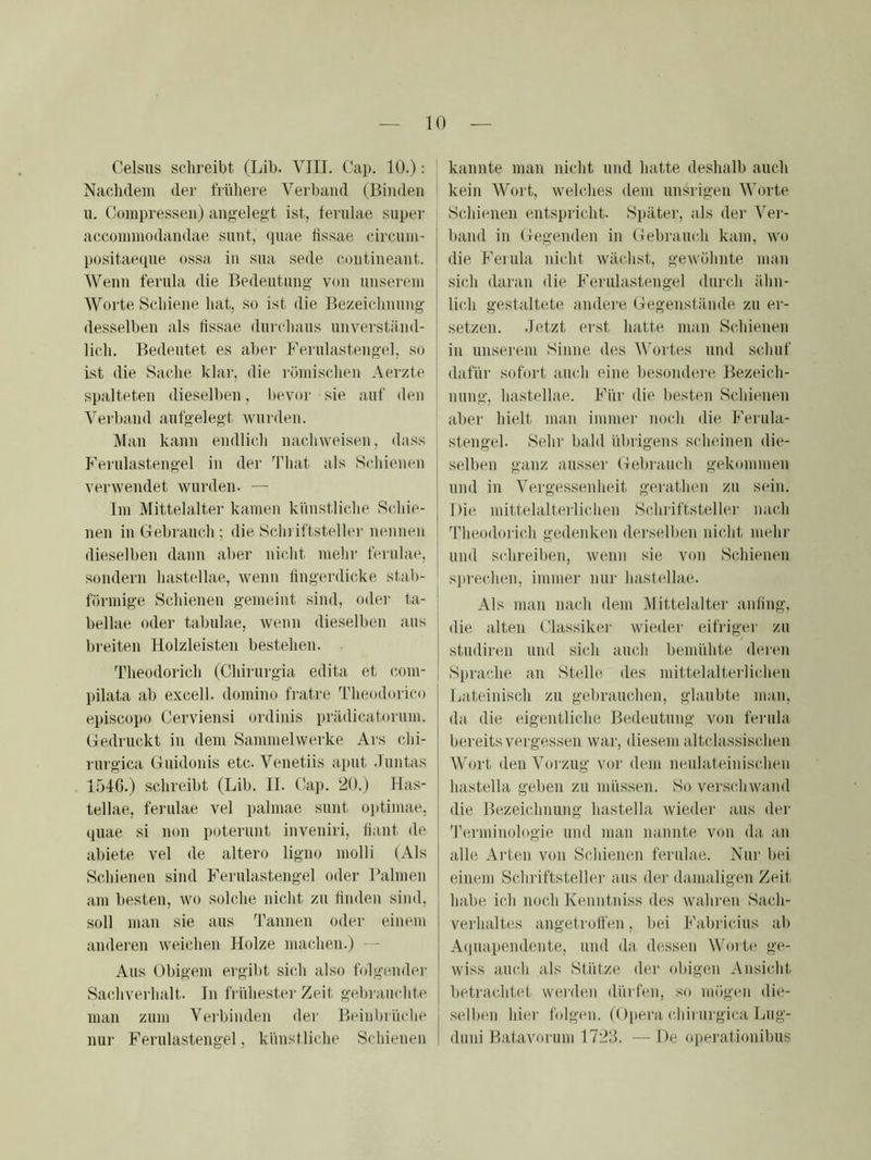 Celsus schreibt (Lib. VIII. Cap. 10.): Nachdem der frühei-e Verband (Binden u. Compressen) angeleg't ist, fernlae super accoinmodandae siint, (piae tissae circmni- positaecpie ossa in sna sede contineant. Wenn ferula die Bedeutung von nnsei'ein Worte Schiene hat, so ist die Bezeichnung desselben als tissae dni'chans unverständ- lich. Bedeutet es aber Ferulastengel, so ist die Sache klar, die römischen Aerzte spalteten dieselben, bevor sie auf den Verband aufgelegt wurden. Man kann endlich nachweisen, dass hVi'ulastengel in der That als Scliienen verwendet wurden. — Im Mittelalter kamen künstliche Schie- nen in Gebrauch; die Sein iftsteller nennen dieselben dann aber nicht mein- fernlae, sondern hastellae, wenn fingerdicke stab- förmige Schienen gemeint sind, oder ta- bellae oder tabulae, wenn dieselben aus breiten Holzleisten bestehen. Theodorich (Chirurgia edita et c.om- pilata ab excell. domino fi-atre Theodorico episcopo Cerviensi ordinis prädicat(jrum. Gedruckt in dem Sammelwerke Ars chi- rurgica Guidonis etc. Venetiis apnt -Tnntas 1546.) schreibt (Lib. II. Cap. 20.) Has- tellae, fernlae vel palniae sunt optimae. quae si non poterunt inveniri, tiant de abiete vel de altero ligno molli (Als Schienen sind Ferulastengel oder Halmen am besten, wo solche nicht zu finden sind, soll man sie aus Tannen oder einem anderen weichen Holze machen.) — Aus Obigem ergibt sich also folgender Sachverhalt. In frühester Zeit gebrauchte man zum Verbinden dei“ Beinbrüche nur Ferulastengel, künstliche Schienen kannte man nicht und hatte deshalb auch kein Wort, welches dem nnsrigen Worte Schienen entspricht. Später, als der Ver- I band in Gegenden in Gebrancli kam, wo I die Feinla nicht wächst, gewöhnte man j sich daran die Ferulastengel durch ähn- lich gestaltete andei'e Gegenstände zu er- setzen. .letzt erst hatte man Schienen in unserem Sinne des Wortes und schuf dafür sofort auch eine besondere Bezeich- nung, hastellae. Für die besten Schienen ’ aber hielt man immei- noch die Ferula- stengel. Sehr bald übrigens scheinen die- selben ganz ausser Gebrauch gekommeu und in Vergesseidieit geiuthen zn sein. Die mittelaltei'lichen Schilftsteller nach Theodorich gedenken derselben nicht mehr und schreiben, Avenn sie von Schienen siirechen, immer nur hastellae. Als man nach dem I\1 ittelalter anling, die alten Classiker Avieder eifriger zu stiidireii und sich auch bemühte deren Sprache an Stelle des mittelalterliiüien Lateinisch zu gebrauchen, glaubte man, da die eigentliche Bedeutung von ferula bereits vergessen war, diesem altclassischen Wort den Vorzug vor dem neulateinischen hastella geben zu müssen. So verschwand die Bezeichnung hastella Avieder aus der fi'erminologie und man nannte von da an alle Arten von Schienen fernlae. Nur bei einem Schriftsteller aus der damaligen Zeit habe ich noch Kenntniss des Avahren Sach- verhalte.s angetrolfen, bei Fabriedus ab A(|uapendente, und da dessen Worte ge- Aviss auch als Stütze der obigen Ansicht betraiditet Averden dürfen, so mögen die- selben hier folgen. (Opera chirurgica Lug- duni Batavorum 1723. — De operationibus