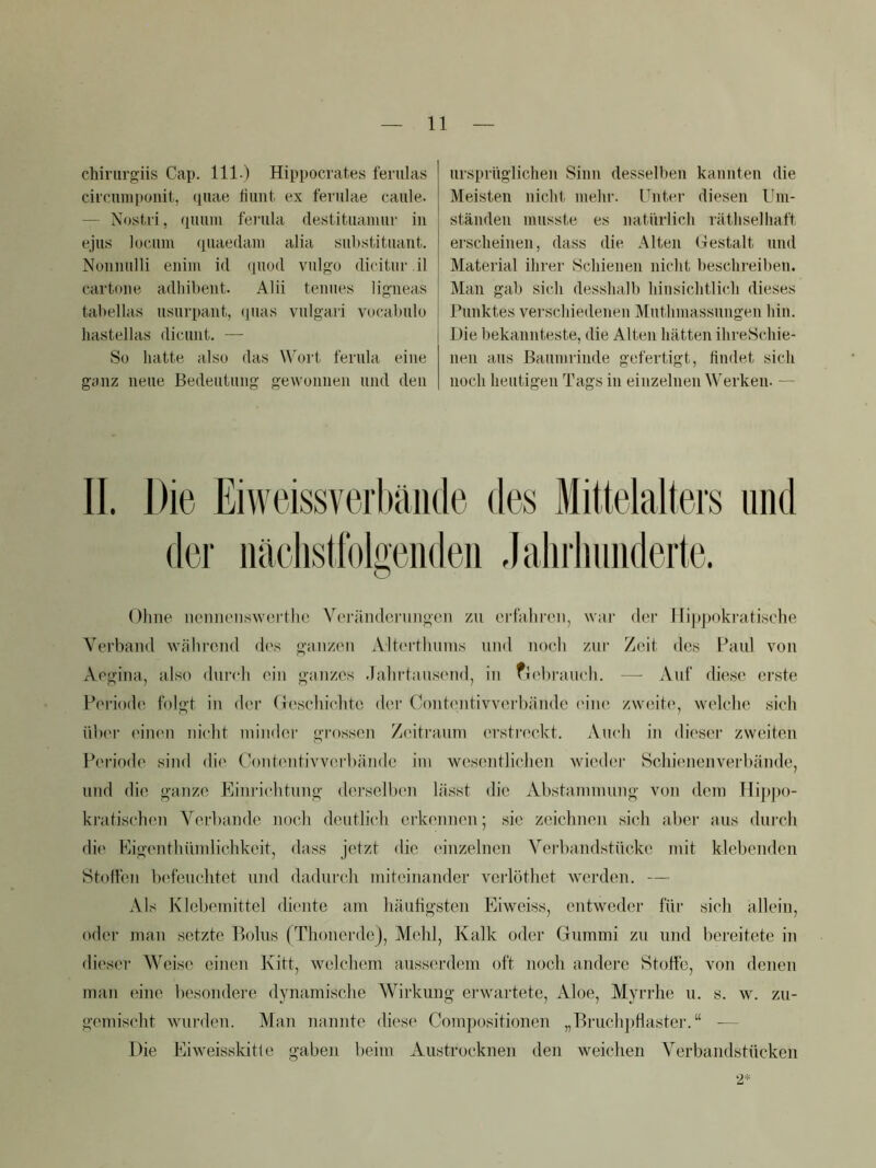 chirurgiis Cap. 111.) Hippocrates feriilas circuniponit, <inae fiimt. ex fevulae caiile. — Nosti'i, qimni fenila destitiiamiu' in eju8 lociim quaedani alia substitiiant. Nonnulli eniiri id quod vulgo dicitur il cartone adhibent. Alii teniies ligneas tabellas usurpaiit, (pias viilgari vucabulo liastellas dicimt. — So hatte also das W'ort. ferula eine ganz neue Bedeutung gewonnen und den ursprüglichen Sinn desselben kannten die Meisten nicht mehr. Unter diesen l'in- ständen musste es natürlich räthselhai't erscheinen, dass die Alten Gestalt und Material ihrer Schienen nicht beschreiben. Man gab sich desshalb hiusichtlicli dieses Punktes verscliiedenen Muthmassnngen hin. Die bekannteste, die Alten hätten ihreSchie- nen ans Baumrinde gefertigt, findet sich noch heutigen Tags in einzelnen Werken. — II. Die Eiweissverbäiide des Mittelalters und der iiäcIistfoDeiideii Jalirliuiiderte. o Oline iieniieiiswerthe Veiuiiiderungon zu erfuliren, war der Hippokratische Verband während des ganzen Alterthuins und noch zur Zeit des Paul von Aegina, also duirh ein ganzes .lalndausend, in fiehrauch. —■ Auf diese erste Periode folgt iu der (leschiclitc dei‘ Coutentivvcu'händc (uiu^ zweite, welche sich ülx'r ('iuen nicht ininder grossen Zeitraum erstrc'ckt. Auch in dieser zweiten Pei'iode sind die Cont('ntivv('.rl)ände im wes(uitlichen wieder Schiemenverhände, und die ganze Einrichtung dersellum lässt die Abstammung von dem Hipi )0- kratisehen Verbände noch deutli(‘h erkennen; sic zeichnen sich aber aus durch die Eigenthiindichkeit, dass jetzt die einzelnen Verbandstückc mit klebenden Stoffen b('feuclitct und dadurch miteinander verlöthet werden. — Als Klebemittel diente am häufigsten Eiweiss, entweder ftti‘ sich allein, oder man setzte Bolus (Thonerde), Mehl, Kalk oder Gummi zu und bereitide in dieser Weise einen Kitt, welchem auss(;rdein oft noch andere Stoffe, von denen man eine besondei'e dynamisclie Wirkung erwartete, Aloe, Myrrhe u. s. w. zu- gemischt wurden. Man nannte diese Compositionen „Bruch])flaster.“ — Die Eiweisskitle gaben l)eim Austrocknen den weichen Verbandstücken 2*