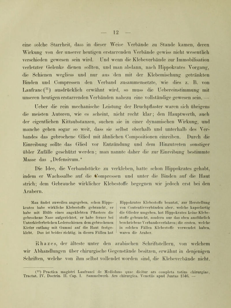 Wirkung von der unserer heutigen erstarrendoii Verbände gewiss nicht wesentlich verschieden gewesen sein wird. Und wenn die Klebeverbände zur linmol)ilisation verletzter (lelenke dienen sollten, und man alsdann, nach ITippokrates Vorgang, die Schienen wegliess und nur aus den mit der Klebemischung getränkten Binden und Compressen den Verband zusammensetzte, wie dies z. B. von Lanfranc ausdrücklich erwähnt wird, so muss die Uebereinstimmung mit unseren heutigen erstarrenden Verbänden nahezu eine vollständige gewesen sein.— (Jeher die rein mechanische Leistung der Bruch})tlaster waren sich übrigens die meisten Autoren, wie es scheint, nicht recht klar; den Ifauptwerth, auch der eigentlichen Kittsubstanzen, suchen sie in einei' dynamischen Wirkung, und manche gehen sogar so weit, dass sie selbst oberhalb und unteihalb des Ver- bandes das gebrochene Glied mit ähnlichen Coinpositionen einreiben. Durch die Einreibung sollte das Glied vor Entzündung und dem Hinzutreten sonstiger übler Zufälle geschützt werden; man nannte daher die zur Einreibung bestimmte Masse das „Defensivum.“ Die Idee, die Verbandstücke zu verkleben, hatte sclion llippokratcs gehabt, indem er Wachssalbe auf die <*A)mi)ressen und unter di(' Binden auf die Haut strich; dem Gebrauche wirklicher Klebestotfe begegnen wir jedoch erst bei den Arabei'n. Mau liiiilet zuweilen angegeben, schon Hippo- krates habe wirkliche Klehestoffe gebraucht, er habe mit Hülfe eines angeklehten Pflasters die gebrochene Nase aufgerichtet, er habe ferner hei j Unterkieferhrüchen Lederschienen dem gebrochenen 1 Kiefer entlang mit Gummi auf die Haut festge- 1 klebt. Das ist beides richtig, in diesen Fällen hat I Hippokrates Klehestoffe benutzt, zur Herstellung von (!ontentivverhäuileii aber, welche kapselartig die Glieder umgehen, hat Hippokrates keine Klehe- stoffe gebraucht, sondern nur das oben ausführlich beschriebeneyerhandsverfahreii; die ersten, welche in solchen Fällen Klehestoffe verwendet haben, waren die Araber. iihazes, der älteste unter den tiriibischen Schriftstellern, voti welchem wir Abhandlungen über chirurgische Gegenstände lu'sitzen, erwähnt in denjenigen Schriften, welche von üim selbst vollendet worden sind, di(' Klebevei bänth' nicht. ('*) Practica magistri Lanfranci de Mediolauo quac dicitur ars completa totius chirurgiac. Tractat. IV. Doctrin. II. Gap. 1. Sammelwerk. Ars chirurgica. Venetiis apud .Juntas l.otfi. —