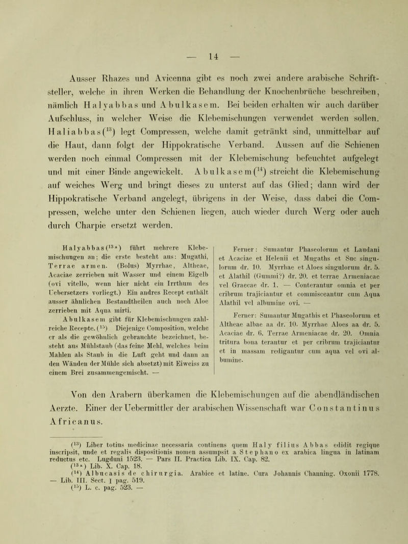 Ausser Rhazes und Avicenna gibt es noch zwei andere arabische Schrift- steller, welche in ihren Werken die Behandlung der Knochenbrüche beschreiben, nämlich Halyabbas und Abulkasem. Bei beiden erhalten wir auch darüber Aufschluss, in welcher Weise die Klebemischungen verwendet Averden sollen. 11 aliabbas(‘’^) legt Com]>ressen, welche damit getränkt sind, unmittelbar auf die Maut, dann folgt der Hippokratische Verband. x\ussen auf die Schienen werden noch einmal Compressen mit der Klebemischung befeuchtet aufgelegt und mit (uner Binde angewickelt. A b u 1 k a s c m streicht die Klebcmischung auf weiches Werg und bringt dieses zu unterst auf das Glied; dann wird der Hippokratische Verband angelegt, übrigens in der \Veisc, dass dabei die Com- pressen, welche unter den Schienen liegen, auch wieder durch Werg oder auch durch Charpie ersetzt werden. H aly ab bas (*^“) führt mehrere Klebe- mischnngeii an; die erste besteht aus: Mugathi, Terrae armen. (Bolus) Myrrhae, Altheae, Acaciae zerrieben mit Wasser und einem Eigelb (ovi vitello, wenn hier nicht ein Irrthum des Uebersetzers vorliegt.) Ein andres Recept enthält ausser ähnlichen Bestandtheilen auch noch Aloe zerrieben mit Aijua mirü. Abulkasem gibt für Klebemischungen zahl- reiche Recepte. ('•’) Diejenige Composition, welche er als die gewöhnlich gebrauchte bezeichnet, be- steht aus Mühlstaub (das feine Mehl, welches beim Mahlen als Staub in die Luft geht und dann an den Wänden der Mühle sich absetzt) mit Eiweiss zu einem Brei zusammengemischt. — Von den Ai-ubcrn überkamen die Klebemiscliungeii auf die abendländischen Aerzte. Einei' der Uebermittlcr der arabischen Wissenschaft war C o n s t a n t i ii u s Africanus. Ferner: Sumantur Phaseolorum et Laudani et Acaciae et Helenii et Mugaths et Suc singu- loriim dr. 10. Myrrhae et Aloes singulorum dr. 5. et Alathil (Gummi'?) dr. 20. et terrae Arnieniacae vel Graecae dr. 1. — Conterantur omnia et per cribrum trajiciantnr et commisceantur cum Aqua Alathil vel albumine ovi. — Ferner: Sumantur Mugatbis et l’haseidorum et Altheae albae aa dr. 10. Myrrhae Aloes aa dr. 5. Acaciae dr. (5. Terrae Arnieniacae dr. 20. Omnia tritura bona terantur et per crilirum trajiciantnr et in massarn redigantur cum aqua vel ovi al- bumiue. ('■p Liber totius medicinae necessaria continens quem Haly filius Abbas edidit regique iuscripsit, unde et regalis dispositionis nomen assumpsit a Stepbano ex arabica lingua in latinam reductus etc. Lugduni L523. — Pars II. Practica Lib. IX. Cap. 82. ('3a) Lib. X. Cap. 18. ('^) Albucasis de chirurgia. Arabice et latine. Cura .lohaimis Channing. Oxonii 1778. — Lib. III. Sect. I jiag. 51!). (*3) L. c. pag. 523. —