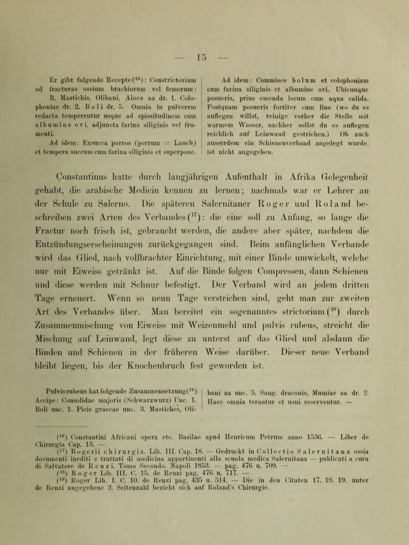 Er gibt folgende Eecepte (^®); Constrictorium ad fracturas ossium brachiormn vel femorum: R. Masticbis, Olibani, Aloes aa dr. 1. Colo- plioniae dr. 2. B o 1 i dr. 5. Omnia in pulverein redacta teniperentnr usque ad spissitudinein cnm a 1 b n in i n e o v i, adjuncta farina siligini.s vel fru- nienti. Ad idem: Exsncca porros (porruni = Lancb) et tempera .snccuni cum farina .siliginis et superpone. Ad idem : Commisce b o 1 u ni et colophoniam cum farina siliginis et albumine ovi. Ubicunque posueris, prius emenda locum cum aqua calida. Postquam posueris fortiter cum lino (wo du es auflegen wilbst, reinige vorher die Stelle mit warmem Wasser, nachher sollst du es auflegen reichlich auf Leinwand gestrichen.) Ob auch ausserdem ein Schienenverbaud angelegt wurde, ist nicht angegeben. Constaiitinus liatte durcli langjährioen Aufenthalt in Afrika Gelegenheit gehabt, die arabische Medicin kennen zu leiaien; nachmals war er Lehi-er an der Schule zu Salerno. Die s})äteren Salernitaner Roger und Roland be- schreiben zwei Arten des Verbandes (*'j: die eine soll zu Anfang, so lange die Fractur noch frisch ist, gebraucht werden, die andere aber sj)äter, nachdem die Fntzündungserscheinungen zurückgegangen sind. Beim anfänglichen Verbände wird das Glied, nach vollbrachter Einrichtung, mit einei’ Binde umwickelt, welche nur mit Eiweiss getränkt ist. Auf die Binde folgen Comjtressen, dann Schienen lind diese werden mit Schnur befestigt. l)er Verband wird an jedem dritten Tage erneuert. Wenn so neun Tage verstrichen sind, geht man zui- zwcuten Art des Verbandes über. Man bereitet ein sogenanntes strictorium durch Zusammenmischung von Eiweiss mit Weizenmehl und jailvis rubeus, streicht die Mischung auf Leinwand, legt diese zu unterst auf das Glied und alsdann die Binden und Schienen in der früheren Weise darüber. Diesei- neue Verband bleibt liegen, bis der Knochenbruch fest geworden ist. Pulvi.s rubeus hat folgende Zu.sammensetzung('9) bau! aa unc. 5. Sang, dracouis, Mumiae aa dr. 2. Accipe: Cousolidae majoris (Schwarzwurz) Unc. 1. Haec omnia terantur et msui re.serventur. — Boli unc. 1. Picis graecae unc. 3. Mastiches, Oli- C®) Constantini Africani opera etc. Basilae apud Henricum Petrum anno lö36. — Liher de Uhirurgia Cap. 13. — 0'^) Rogerii chirurgia. Lib. III. Cai>. 18. — Gedruckt inCollectio Salernitana ossia documenti inediti e trattati di medicina appartinenti alla scuola medica Salernitana — publicati a cura di Salvatore de R e n z i. Tomo Secondo. Napoli 1853. — pag. 47(1 u. 709. — (IS) Roger Lib. III. C. L5. de Renzi pag. 476 u. 717. — ('S) Roger Lib. I. C. 10. de Renzi ])ag, 435 u. 514. — Die in den Citaten 17. 18. 19. unter