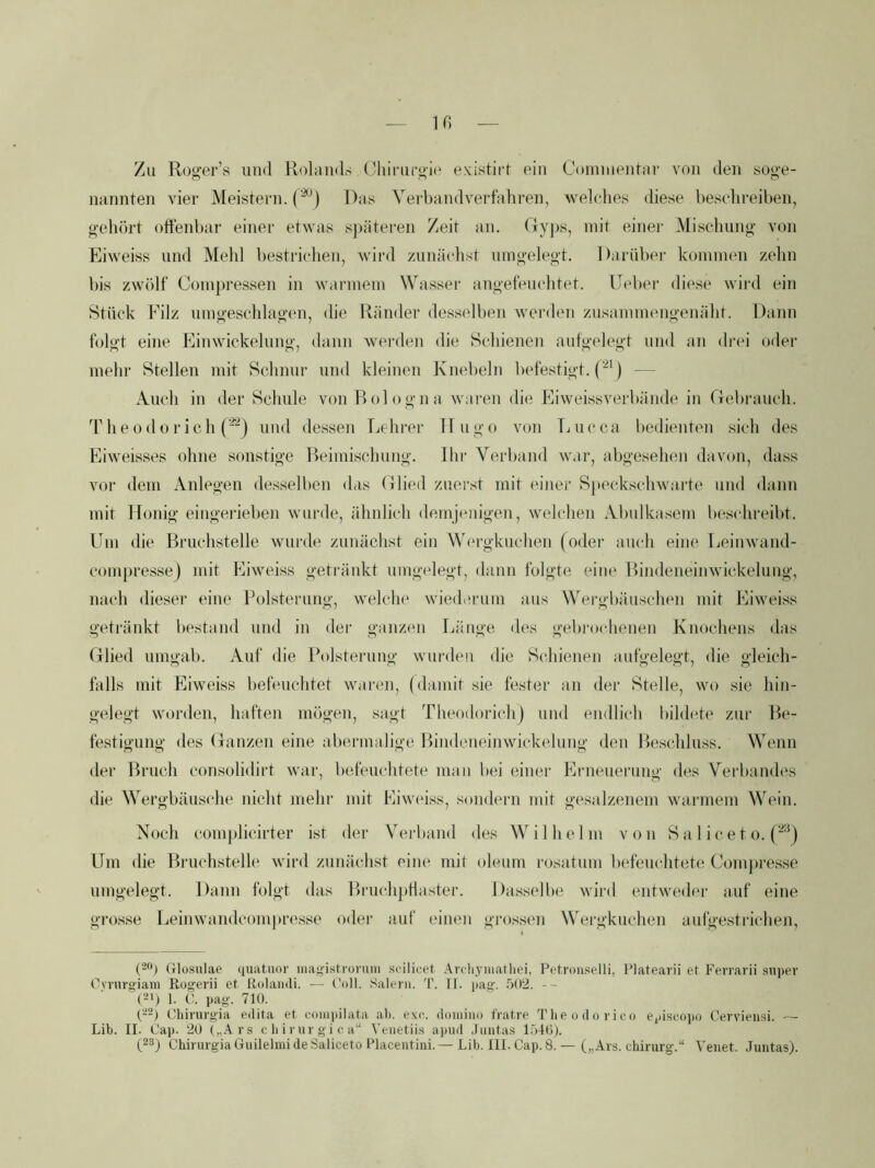 ir. Zu Ruger’s und Ptolaiids (diirui'jj'ie existii-f ein Comuieutai’ von den soge- nannten vier Meistern. ('^) Das Verbandverfahren, welches diese beschreiben, gehört offenbar einer etwas sj)äteren Zeit an. Dv])s, mit einei' Mischung von Eiweiss und Mehl bestrichen, wird zunä(dist umgelegt. Darüber kommen zehn bis zwölf Compressen in warmem Wassei' angefeuchtet. Deber diese wird ein Stück Filz umgeschlagen, die Ränder desselben werden zusammengenäht. Dann folgt eine Einwickelung, dann werden die Schienen aufgelegt und an drei oder mehr Stellen mit Schnur und kleinen Knebeln befestigt. — Auch in der Schule von Bologna waren die Eiweissverbände in Gebrauch, 'rhe0dürich (^) uud dessen Lehrer Hugo von Lucca bedienten .sich des Eiweisses ohne sonstige Beimischung. Ihr Verband war, abgesehen davon, dass vor dem Anlegen de.sselben das Glied zuerst mit (uner Spcc.kschwai'te und dann mit Honig eingerieben wurde, ähnlich demj(migen, welchen Abulkasem beschreibt. Um die Bruchstelle wurde zunächst ein W(‘rgkuchen (oder auch eine Leinwand- com[)res.sej mit Eiweiss geträidct umgelegt, dann folgte eine Bindeneinwickelung, nach diesei' eine Polsterung, welclu' wiederum aus Wergbäuschen mit Eiwei.ss geti'änkt bestand und in der gan/am Länge des gebrocdienen Knochens das Glied umgab. Auf die Polsterung wurden die Schienen aufgelegt, die gleich- falls mit Eiweiss befeuchtet waren, (damit sie fester an dei- Stelle, wo sie hin- gelegt worden, haften mögen, sagt Tlieodorich) und endlich bildete zur Be- festigung des Ganzen eine abermalige Bindeneinwickelung den Beschlu.ss. Wenn iler Bruch consolidirt war, befeuchtete man bei einer Erneuerung des Verbandes die Wergbäusche nicht mehr mit Eiweiss, sondern mit gesalzenem warmem Wein. Noch com))licirter ist der Verband des Wilhelm von S a 1 i c e t o. ('^j Um die Biaichstelh' wird zunächst eiiu' mit oleum rosatum befeuchtete Compi'esse umgelegt. Dann folgt das BruchpHaster. Dassollu' wird entweder auf eine grosse Leinwandcom|)res.se oder auf einen gros.sem Wergkuchen aufgestrichen, (■-) Glüsulae quatuor inat,nstroniiii siilicet Anhyiiiathei, Potronselli, Platearii et Ferrarii snpev Oynirg'iam Rogerii et Rolaiidi. — l'oll. Salem. 'F. TI. jiag. .^)02. -- (-p 1. pag. 710. (--) Ghinirgia edita et coiu]dlata ab. exc. doiniiio fVatre The o d o r i cn ejiiseapü Cerviensi. — Lib. II. Cap. 20 (,..\vs c li i vur gi c. a“ Venetiis apud .linitas l.jtO).