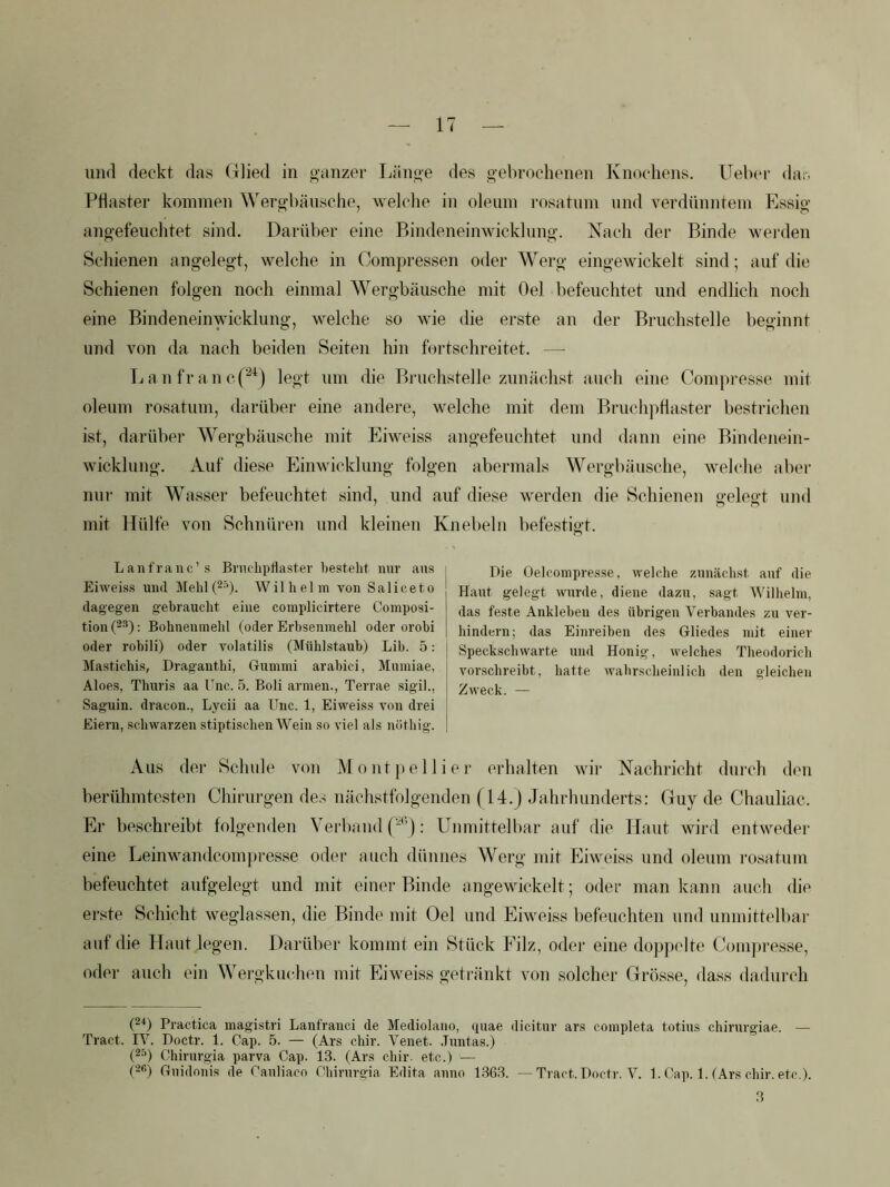 und deckt das Glied in «-anzer Ijänqe des gebrochenen Knochens. ITeber dar. Pflaster konnnen Wergbänsche, welche in olenm rosatnm und verdünntem Essig angefeuchtet sind. Darüber eine Bindeneinwicklnng. Nach der Binde wei-den Schienen angelegt, welche in Compressen oder Werg eingewickelt sind; auf die Schienen folgen noch einmal Wergbäusche mit Oel befeuchtet und endlich noch eine Bindeneinwicklung, welche so wie die erste an der Bruchstelle beginnt und von da nach beiden Seiten hin fortschreitet. — Tianfranc.p^) legt um die Bruchstelle zunächst auch eine Compresse mit oleum rosatnm, darüber eine andere, welche mit dem Bruchpflaster bestrichen ist, darüber Wergbäusche mit Eiweiss angefeuchtet und dann eine Bindenein- wickhing. Auf diese Einwicklung folgen abermals Wergbäusche, welche aber nur mit Wasser befeuchtet sind, und auf diese werden die Schienen gelegt und mit Hülfe von Schnüren und kleinen Knebeln befestigt. Lauf raue’s Brnclipflaster besteht nur ans Eiweiss und Mehl(2-'). Wilhelm von Saliceto dagegen gebraucht eine complicirtere Composi- tion (2^): Bohneninehl (oder Erbsenmehl oder orobi oder robili) oder Amlatilis (Mühlstauh) Lib. 5: Mastichis, Dragauthi, Gummi arabici, Mumiae, Aloes, Thuris aa Unc. 5. Boli armen., Terrae sigil., Saguin. dracon., Lycii aa Unc. 1, Eiweiss von drei Eiern, schwarzen stiptischen Wein so viel als nöthig. Die Oelcompresse, welche zunächst auf die Haut gelegt wurde, diene dazu, sagt Wilhelm, das feste Ankleben des übrigen Verbandes zu ver- hindern; das Einreiben des Gliedes mit einer Speckschwarte und Honig, welches Theodorich vorschreibt, hatte Avahrscheinlich den gleichen ZAveck. — Aus der Schule von M o nt j) e 11 i e r erhalten wir Nachricht durch den berühmtesten Chirurgen de.s nächstfolgenden (14.j Jahrhunderts: Guy de Chauliac. Er beschreibt folgenden Verband P): Unmittelbar auf die Haut wird entweder eine Leinwandcom])resse od(‘r auch dünnes Werg mit Eiweiss und oleum rosatum befeuchtet aufgelegt und mit einer Binde angewickelt; oder man kann auch die erste Schicht weglassen, die Binde mit Oel und Eiweiss befeuchten und unmittelbar auf die Haut legen. Darüber kommt ein Stück Filz, oder eine doppelte Compresse, oder auch ein Wergkuchen mit Eiweiss getränkt von solcher Grösse, dass dadurch (“^) Pi'actica magistri Laufraiici de Mediolano, quae dicitur ars completa totius chirurgiae. — Tract. IV. Doctr. 1. Cap. 5. — (Ars cliir. Veuet. .Tuutas.) (2^) Chirurgia parva Cap. 13. (Ars chir. etc.) — (2fi) Guidoni.s de Cauliaco Chirurgia Edita anno 1.363. —Tract. Doctr. V. 1. Cap. 1. (Ars chir. etc.). 3