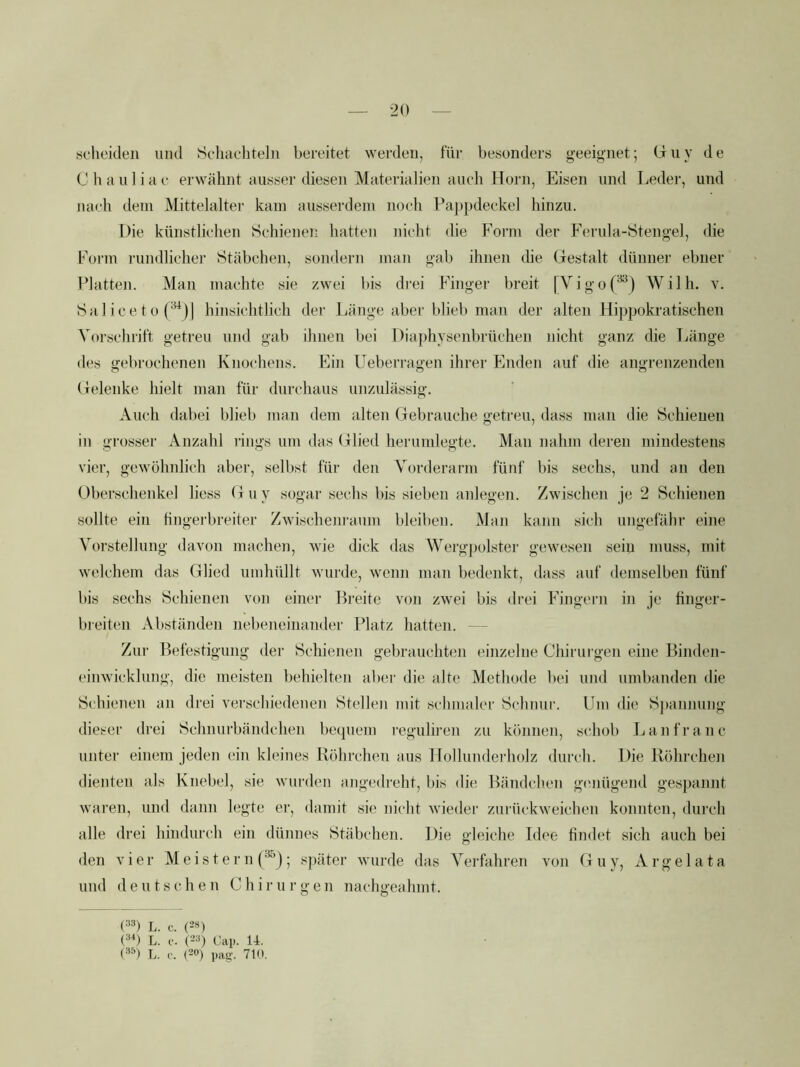 sclieiden mul Scliachteln bereitet werden, für besonders geeignet; brny de Chauliae erwähnt ausser diesen Materialien auch Horn, Eisen und Leder, und nach dein Mittelalter kam ausserdem noch Pajipdeckel hinzu. Die künstlichen Schienen hatten nicht die Form der Ferula-Stengel, die Form rundlicher Stäbchen, sondern man gab ihnen die Gestalt dünner ebner Platten. Man machte sie zwei bis drei Finger breit |Vigo(**) Willi, v. Saliceto ('^jj hinsichtlich der Länge aber blieb man der alten Hippokratischen Vorschrift getreu und gab ihnen bei Diaphysenbrüchen nicht ganz die Länge des gebrochenen Knochens. Ein üeberragen ihrer Enden auf die angrenzenden Gelenke hielt man für durchaus unzulässig. Auch dabei blieb man dem alten Gebrauche getreu, dass man die Schienen in grosser Anzahl rings um das Glied herumlegte. Man nahm deren mindestens vier, gewöhnlich aber, selbst für den Vorderarm fünf bis sechs, und an den Oberschenkel liess G u y sogar sechs bis sieben anlegen. Zwischen je 2 Schienen sollte ein hngerbreiter Zwischenraum bleiben. Man kann sich ungefähr eine Vorstellung davon machen, wie dick das Wergj)olstei' gewesen sein muss, mit welchem das Glied umliüllt wurde, wenn man bedenkt, dass auf demselben fünf bis sechs Schienen von einer Breite von zwei bis <lrei Fingeiai in je finger- breiten Abständen nebeneinander Platz hatten. ~ - Zur Befestigung der Schienen gebrauchten einzelne Chirurgen eine Binden- einwickhing, die meisten behielten abei' die alte Methode bei und umbanden die Schienen an drei verschiedenen Stellen mit schmaler Schnur. Um die Sj)annung dieser drei Schnurbändchen bequem reguliren zu können, schob Lanfranc unter einem jeden ein kleines Röhrchen aus Ilollunderholz durch. Die Röhrchen dienten als Knebel, sie wurden angedreht, bis die Bändclien genügend gespannt waren, und dann legte ei’, damit sie nicht wieder zurückweichen konnten, durch alle drei hindurch ein dünnes Stäbchen. Die gleiche Idee findet sich auch bei den vier M e i s t e r n ; sj)äter wurde das Verfahren von Guy, Argelata und deutschen Chi r u r g e n nachgeahmt. L. C. (2S) (•■*0 L. c. c-’^) Cai). U. (■'*^) L. c. (20) 710.