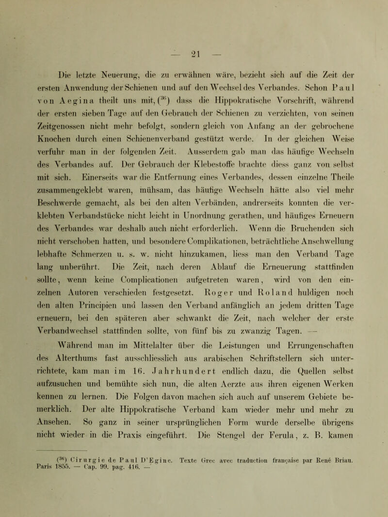 Die letzte Neuerung, die zu erwähnen wäre, bezieht sich auf die Zeit der ersten Anwendung der Schienen und auf den Wechsel des Vei’bandes. Schon P a u 1 von Aegina theilt uns mit, (^j dass die Hippokratische Vorschrift, während der ersten sieben Tage auf den (jrebrauch der Schienen zu verzichten, von seinen Zeitgenossen nicht mehr befolgt, sondern gleich von Anfang an der gebrochene Knochen durch einen Schienenverband gestützt werde. In der gleichen Weise verfuhr man in der folgenden Zeit. Ausserdem gab man das häuhge Wechseln des Verbandes auf. Der Gebrauch der Klebestoffe brachte diess ganz von selbst mit sich. Einerseits war die Entfernung eines Verbandes, dessen einzelne Theile zusammengeklebt waren, mühsam, das häuhge Wechseln hätte also viel mehr Beschwerde gemacht, als bei den alten Verbänden, andrerseits konnten die ver- klebten Verbandstücke nicht leicht in Unordnimg gerathen, und häuhges Erneuern des Verbandes war deshalb auch nicht erforderlich. Wenn die Bruchenden sich nicht verschoben hatten, und besondere Complikationen, beträchtliche Anschwellung lebhafte Schmerzen u. s. w. nicht hinzukamen, liess man den Verband Tage lang unberührt. Die Zeit, nach deren Ablauf die Erneuerung statthnden sollte, wenn keine Complicationen aufgetreten waren, wird von den ein- zelnen Autoren verschieden festgesetzt. Roger und Roland huldigen noch den alten Principien und lassen den Verband anfänglich an jedem dritten Tage erneuern, bei den späteren aber schwankt die Zeit, nach welcher der erste Verbandwechsel stattfinden sollte, von fünf bis zu zwanzig Tagen. — Während man im Mittelalter über die Leistungen und Errungenschaften des Alterthums fast ausschliesslich aus arabischen Schriftstellern sich unter- richtete, kam man im 16. Jahrhundert endlich dazu, die Quellen selbst aufzusuchen und bemühte sich nun, die alten Aerzte aus ihren eigenen Werken kennen zu lernen. Die Folgen davon machen sich auch auf unserem Gebiete be- merklich. Der alte Hippokratische A'erband kam wieder mehr und mehr zu Ansehen. So ganz in seiner ursprünglichen Form wurde derselbe übrigens nicht wieder in die Praxis eingeführt. Die Stengel der Ferula, z. B. kamen (®*) Cirurgie de Paul D’Egine. Texte Ltree avec traductiou l'raiK^aise par Rene Briau. Paris 1855. — Cap. 99. pag. 418. —