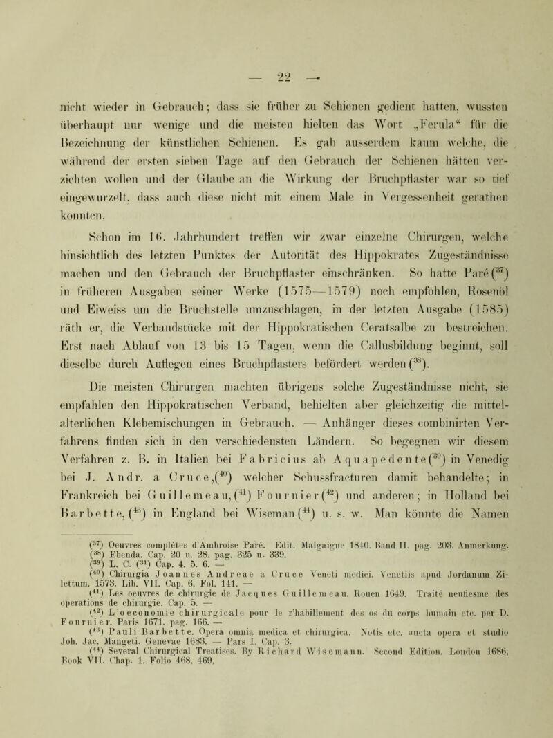 nicht Avieder in (Jebrauch; dass sie früher zu Schienen gedient liatten, Avussten überhaupt nur AA'enige und die meisten hielten das Wort „Ferula“ für die Bezeichnung der künstlichen Schieiu'n. Es gab ausserdem kaum Avelche, die Avährend der ersten sieben Tage auf den (iebrauch der Schienen hätten ver- zichten Avollen und der (ilaube an die Wirkung der BruchpHaster Avar so tief eingcAVurzelt, dass auch diese nicht mit einem Male in Vergesseidieit geratlnm konnten. Schon im 1(5. -lahrhundert treffen Avir zwar einzelne Chirurgen, Avelche hinsichtlich des letzten J’unktes der Autorität des lli})})okrates Zugeständnisse machen und den (Tebrauch der Bruchpflaster einschränken. So hatte PareP'j in früheren Ausgaben seiner Werke (1575—1579) noch empfohlen, Rosenöl und Eiweiss um die Bruchstelle umzuschlagen, in der letzten Ausgabe (1585) räth er, die Verbandstüeke mit der Hippokratischen Ceratsalbe zu bestreichen. Erst nach Ablauf von 153 bis 15 Tagen, Avenn die Callusbildung beginnt, soll dieselbe durch Autiegen eines Bruchptlasters befördert Averden(*^j. Die meisten Chirurgen machten übrigens solche Zugeständnisse nicht, sie emi)fahlen den ITipj)okratischen Verband, behielten abei‘ gleichzeitig die mittel- alterlichen Klebemischungen in Gebrauch. — Anhänger dieses combinirten Vei’- fahrens finden sich in den verschiedensten Ländern. So begegnen A\dr diesem Verfahren z. B. in Italien bei Fabricius ab A (ju a pe de n te ('*‘'^) in Venedig bei J. Andr. a Cruce,('^^) Avelcher Schussfracturen damit behandelte; in Frankreich bei G uil 1 emea u, Fournier (^'•^j und anderen; in Holland bei Barbette, in England bei Wiseman(^^) n. s. w. Man könnte die Namen (■^'^) Oeuvres completes (rAiiibroise Pare. Eilit. Malffaigiie 1810. Band II. pag. 20B. Aninerkinig-. (38) Ebenda. Cap. 20 n. 28. pag. 325 u. 339. (39) L. C. (3>) Cap. 4. 5. 6. — (^9) Chirurgia Joannes Andreae a Cruce Veneti inedki. Venetiis apud Jurdanuin Zi- lettum. 1573. Lib. VII. C'ap. 6. J'ol. 141. — (^M Les Oeuvres de Chirurgie de Jac(iues Ou i 11 e m eau. Rouen 1(549. Traite nenliesme des operations de cliirurgie. Cap. .5. —■ (^3) L’oeconomie chirurgicale ponr le r’liabilleinent des os du corps buniain etc. per D. Fournier. Paris 1(571. pag. K5G.— (^3j Pauli Bar bette. Opera oninia medica et cliirurgica. Notis etc. aucta opera et studio Joli. Jac. Mangeti. Genevae 1683. — Pars I. Caji. 3. (■•^ Several Chirurgical Treatises. By Richard Wiseinann. Second Edition. Lonilon 1686, Book VII. t'liap. 1. Folio 4(58. 469,