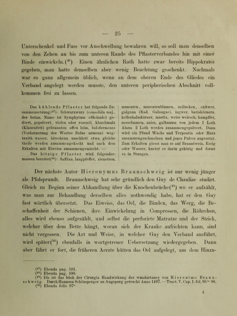 Unterschenkel und Fuss vor Anschwellung bewahren will, so soll man denselben von den Zehen an bis zum unteren Rande des Phasterverbandes hin mit einer Rinde einwickeln.f^*^) Einen ähnlichen Ratli hatte zwar bereits Hip})okrates gegeben, man hatte demselben aber wenig Beachtung geschenkt. Nachmals war es ffanz allg-emein üblich, wenn an dem obei’en Ende des Grliedes ein Verband angelegt werden musste, den kommen frei zu lassen. Das kühlende Pflaster hat folgende Zu- sammensetzung : Schwarzwurz (consolida maj., der botan. Name ist Sj'inphytum officiiiale) ge- dörrt, gepulvert, vielen oder rosenöl, kloschmalz (Klauenfett) gebrannten offen leim, bolofermenes (Verketzerung des Wortes Bolus armena) weg- breith Avasser. hirschenn unschlott etwa gleiche theile werden zusammengekocht und nach dem Erkalten mit Eiweiss zusammengemischt. — Das hitzige Pflaster wird folgender- massen hereitet('**): Saffran, langpfeffer, zienetron. unteren perijdierischen Abschnitt voll- muscaten, muscatenhluraen, neilucken, czitwer, galgenn (Rad. (lalangap), ingwer, bariskornern. kellerhalsskörner, mastix, weiss Aveiroch, kampffer, nesselsamen, aniss, galbanum von jedem 1 Loth Alaun 2 Loth Averden zusammengepulvert. Dann Avird ein Pfund Wachs und Terpentin oder Harz zusaramengeschmolzen und jenes Pulver zugesetzt. Zum Erkalten giesst man es auf BranntAvein, Essig oder Wasser, knetet es darin gehörig und formt es in Stangen. Der nächste Autor Hieronymus Br a un s ch w eig ist nur wenig jünger als Pfolsprundt. Braunschweig hat sehr gründlich den Guy de Chauliac studirt. Gleich zu Beginn seiner Abhandlung über die Knochenbrüche(^'^) wo er aufzählt, was man zur Behandlung derselben alles nothwendig habe, hat er den Guy fast wörtlich übersetzt. Das Eiweiss, das Oel, die Binden, das Werg, die Be- schaffenheit dei' Schienen, ihre Panwickelung in Comju’essen, die Röhrchen, alles wird ebenso aufgezählt, und selbst die jterforirte Matratze und dei- Strick, welcher über dem Bette hängt, woi‘an sich der Kranke aufrichten kann, sind nicht vergessen. Die Art und AVeise, in welcher (iluy den A^^erband ausführt, wird später(“) ebenfalls in wortgetreuer Uebersetzung wiedergegeben. Dann aber fährt er fort, die früheren Aerzte hätten das Oel aufgelegt, um dem Hinzu- (^b Ebenda pag. 101. (■**) Ebenda pag. 100. (^**) Dis ist das büch der Cirurgia HandAvirkung der Avundart.zney von Hieronimo Brann- s c h Av e i g. Durch Hannsen Schönsperger zu Augspurg getruckt Anno 1497. — Tract. V. Cap. 1. fol. 95 *’• 96. (^b Ebenda folio 97». 4