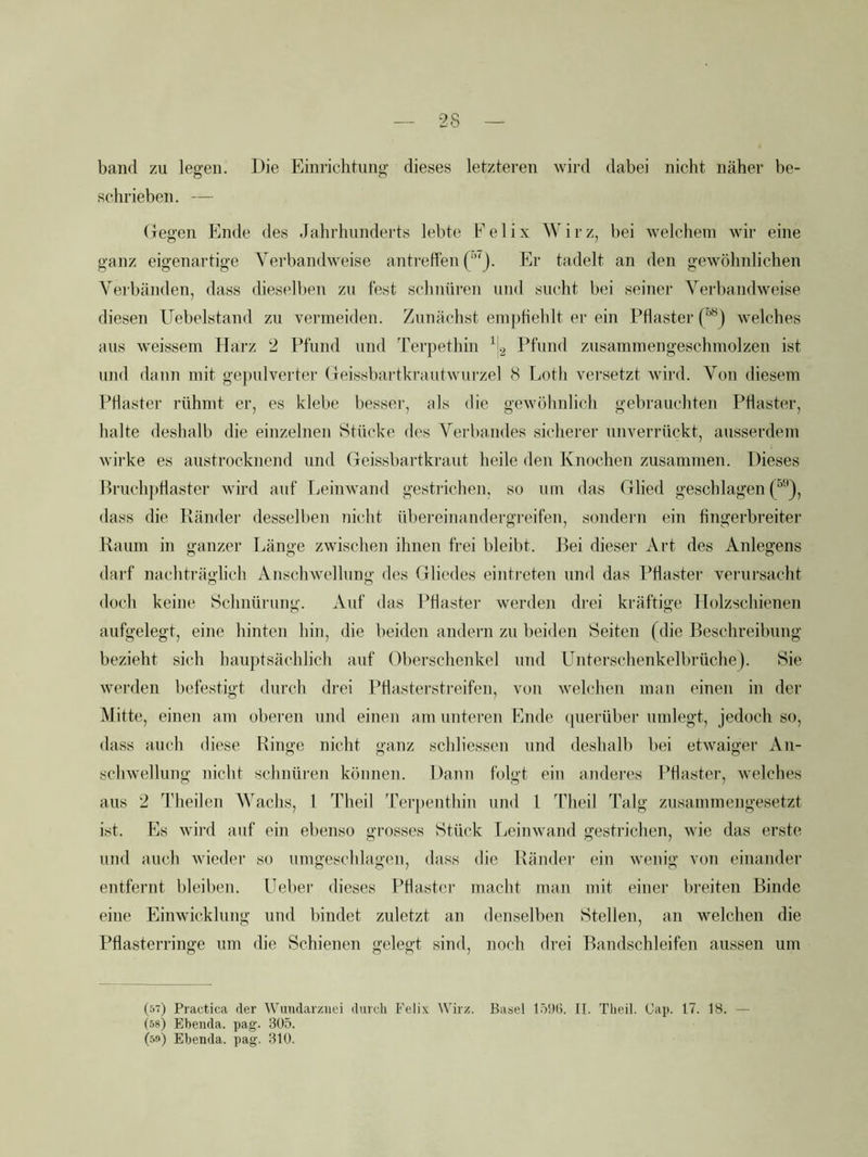 ■28 band zu legen. Die Einrichtung dieses letzteren wird dabei nicht näher be- schrieben. — (legen Ende des Jahrhunderts lebte Felix Wirz, bei welchem wir eine ganz eigenartige Verbandweise antrefien Er tadelt an den gewöhnlichen Verbänden, dass dieselben zu fest schnüren und sucht bei seiner Verbandweise diesen Uebelstand zu vermeiden. Zunächst emphehlt er ein Pflaster (^) welches aus weissem Harz 2 Pfund und Terpethin ^2 Pfund zusammengeschmolzen ist und dann mit gepulverter Geissbartkrautwurzel 8 Loth versetzt wird. Von diesem Pflaster rühmt er, es klebe besser, als die gewöhnlich gebrauchten Pflaster, halte deshalb die einzelnen Stücke des Verbandes sicherer unverrückt, ausserdem wirke es austrocknend und Geissbartkraut beile den Knochen zusammen. Dieses Bruch])tlaster wird auf Leinwand gestrichen, so um das Glied geschlagen dass die Ränder desselben nicht übereinandergreifen, sondern ein fingerbreiter Raum in ganzer Länge zwiscdien ihnen frei bleibt. Bei dieser Art des Anlegens darf nachträglich Anschwellung des Gliedes eintreten und das Pflaster venirsacht doch keine Schnürung. Auf das Pflaster werden drei kräftige Ilolzschienen aufgelegt, eine hinten hin, die beiden andern zu beiden Seiten (die Beschreibung bezieht sich hauptsächlich auf Oberschenkel und Unterschenkelbrüche). Sie werden befestigt durch drei Ptlasterstreifen, von welchen man einen in der Mitte, einen am oberen und einen am unteren Ende ({Herüber umlegt, jedoch so, dass auch diese Ringe nicht ganz schliessen und deshalb bei etwaiger An- schwellung nicht schnüren können. Dann folgt ein anderes Pflaster, welches aus 2 Theilen Wachs, 1 Theil 'rerpenthin und 1 Theil Talg zusammengesetzt ist. Es wird auf ein ebenso grosses Stück Leinwand gestrichen, wie das erste und auch wieder so umgeschlagen, dass die Ränder ein wenig von einander entfernt bleiben, üeber dieses Pflaster macht man mit einer breiten Binde eine Einwicklung und bindet zuletzt an denselben Stellen, an welchen die Pflasterringe um die Schienen gelegt sind, noch drei Bandschleifen aussen um (5v) Practica der Wimdarziiei durch Felix AVirz. Basel 15!)(j. II. Theil. Cap. 17. 18. — (58) Ebenda, pag. 305. (5(*) Ebenda, pag. 310.