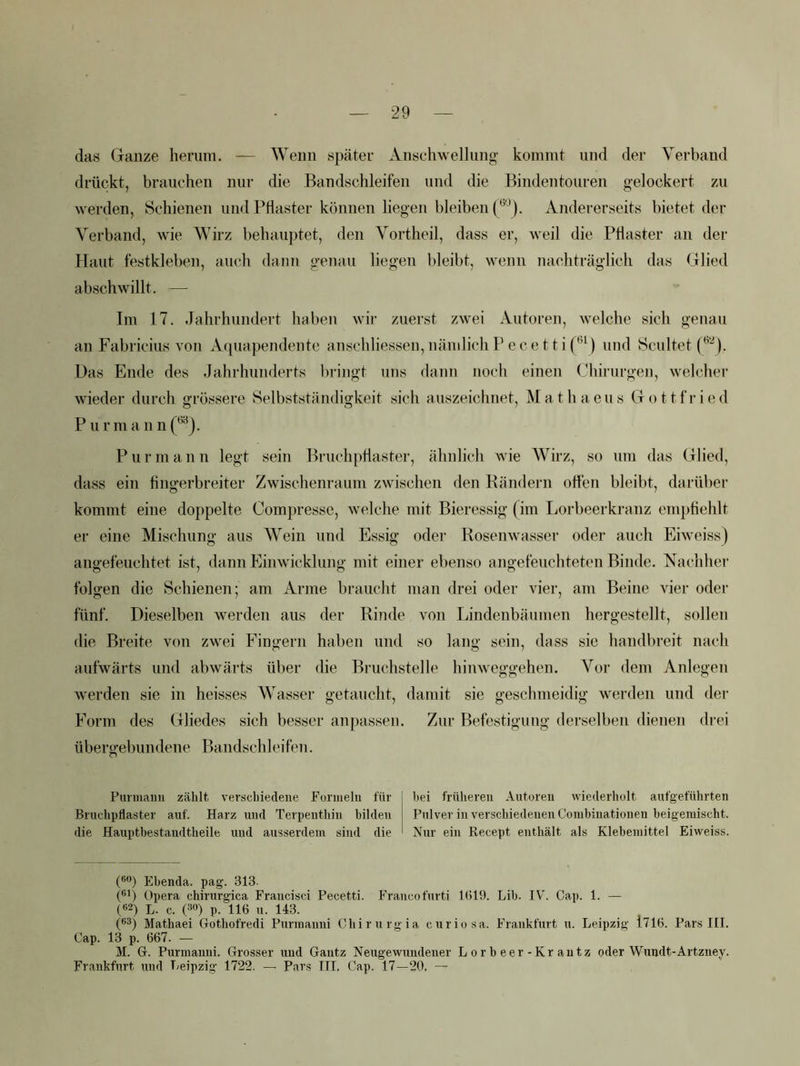 das Ganze herum. — Wenn später Anschwellung kommt und der Verband drückt, brauchen nur die Bandschleifen und die Bindentouren gelockert zu werden, Schienen und Pflaster können liegen bleiben Andererseits bietet der Verband, wie Wirz behauptet, den Vortheil, dass er, weil die Pflaster an der Haut festkleben, auch dann genau liegen bleibt, wenn naehträglich das Glied abschwillt. — Im 17. .Jahrhundert haben wir zuerst zwei Autoren, welche sich genau an Fabricius von Aqua pendente anschliessen, nämlich Pecettif*^^) und Scultet Das Ende des Jahrhunderts bringt uns dann noch einen Chirurgen, welcher wieder durch grössere Selbstständigkeit sich auszeichnet, Mathaeus Gottfried P u r m a n n (‘®). Pur mann legt sein Bruchpflaster, ähnlich wie Wirz, so um das Glied, dass ein flngerbreiter Zwischenraum zwischen den Rändern oflen bleibt, darüber kommt eine doppelte Compresse, welche mit Bieressig (im Lorbeerkranz empflehlt er eine Mischung aus Wein und Essig oder Rosenwasser oder auch Eiweiss) angefeuchtet ist, dann Plimvicklung mit einer ebenso angefeuchteten Binde. Nachher folgen die Schienen; am Arme braucht man drei oder vier, am Beine vier oder fünf. Dieselben werden aus der Rinde von Lindenbäumen hergestellt, sollen die Breite von zwei P'ingern haben und so lang sein, dass sie handbreit nach aufwärts und abwärts über die Bruchstelle hinweggehen. Vor dem Anlegen w'erden sie in heisses Wasser getaucht, damit sie geschmeidig werden und der Form des Gliedes sich besser anpasseii. Zur Befestigung derselben dienen drei übergebundene Bandschleifen. Punnaim zählt verschiedene Funiielii für i bei früheren Autoren wiederholt aufgeführten Bruchpflaster auf. Harz und Terpenthin bilden Pulver in verschiedenen Corabinationen heigeniischt. die Hauptbestandtheile und ausserdem sind die Nur ein Recept enthält als Klebemittel Eiweiss. C’) Ebenda, pag. 313. (®*) Opera chirurgica Francisci Pecetti. Franco furti 1(519. Lib. IV^. Cap. 1. — («2) L. c. (30) p. 116 u. 143. (®3) Mathaei Gothofredi Purmanni Chirurgia curiosa. Frankfurt u. Leipzig 1716. Pars III. Cap. 13 p. 667. — M. G. Purmanni. Grosser und Gantz Neugewundener Lorbeer-Krantz oder Wundt-Artzney. Frankfurt und Leipzig 1722. — Pars III. Cap. 17—20. —