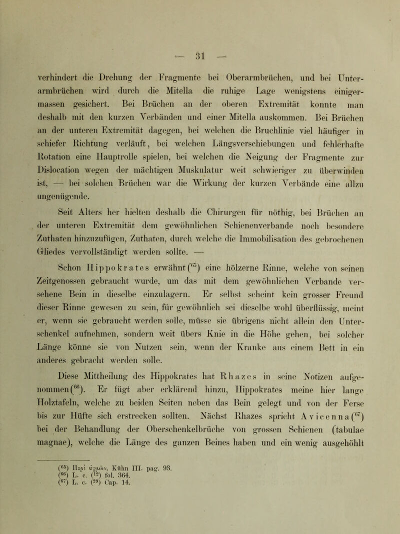 verhindert die Drehung der Fragmente bei Obei-arinbrüchen, und bei Unter- armbrüchen wird durch die Mitelia die ruhige Lage wenigstens einiger- inassen gesichert. Bei Brüchen an der oberen Plxtremität konnte man deshalb mit den kurzen Verbänden und einer Mitella auskommen. Bei Brüchen an der unteren Extremität dagegen, bei welchen die Bruchlinie viel häufigei' in schiefer Richtung verläuft, hei welchen Längsverschiebnngen und fehlerhafte Rotation eine Hauptrolle spielen, bei welchen die Neigung der Fragmente zur Dislocation wegen der mächtigen Mnsknlatur weit schwieriger zu überwinden ist, — bei solchen Brüchen war die Wirkung der kurzen Verbände eine allzu ungenügende. Seit Alters her hielten deshalb die Chirurgen für nöthig, bei Brüchen an der unteren Extremität dem gewöhnlichen Schienenverhande noch liesondere Zuthaten hinznznfügen, Znthaten, durch welche die Immobilisation des gebrochenen Gliedes vervollständigt werden sollte. — Schon Hippokrates erwähntf'’’’) eine hölzerne Rinne, welche Amn seinen Zeitgenossen gebraucht Avurde, um das mit dem geAvöhnlichen Verbände vei-- sehene Bein in dieselbe einzulagern. Er selbst scheint kein grosser Freund dieser Rinne gewesen zn sein, für gCAA^öhnlich sei dieselbe Avobl überflüssig, meint er, Avenn sie gebraucht Averden solle, müsse sie übrigens nicht allein den Untei-- sclienkel aufnehmen, sondern Aveit übers Knie in die Höhe geheii, bei solcher Länge könne sie von Nutzen sein, Avenn der Ki'anke ans einem Bett in ein anderes gebracht werden solle. Diese Mittheilung des Hippokrates hat Rhazes in seine Notizen anfge- nommen(®’j. Er fügt aber erklärend hinzu, Hippokrates meine hier lange Holztafeln, welche zu beiden Seiten neben das Bein gelegt und von der Ferse bis zur Hüfte sich erstrecken sollten. Nächst Rhazes spricht A v i c e n n a j bei der Behandlung der Oberschenkelbrüche von grossen Schienen (tabulae magnae), Avelche die Länge des ganzen Beines haben und ein Avenig ausgehöhlt ITsf.! (ZY'JLOjv. Kühn III. pag-. 93. (««) L. c. (>2) fol. 364. («) L. c. (29) Cap. 14.