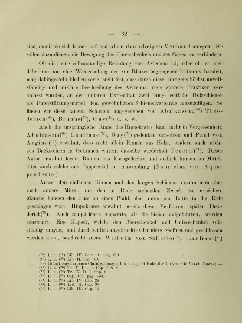 sind, (Inmit sio sich hosser auf und über den übi'igon Verband anlegen. Sie sollen dazu dienen, die Bewegung des Unterschenkels und des Busses zu verhindern. Ob dies eine selbstständige Erfindung von Avicenna ist, oder ob es sich dabei nur um eine Wiedei’holung des von Rhazes begangenen Irrthuins handelt, mag dahingestellt bleiben, soviel steht fest, dass durch diese, übrigens höchst unvoll- ständige und unklare Beschreibung des Avicenna viele spätere Praktiker ver- aidasst wurden, an der unteren Extremität zwei lange seitliche Holzsehienen als Unterstützungsmittel dem gewöhnlichen Schienenverbande hinzuzufügen. So finden wir diese langen Schienen angegegeben von AbuIkasem,Theo- d o r i c h B r u n us 0 u v (‘^j u. s. w. Auch die ursprüngliche Rinne des Hippokrates kam nicht in Vergessenheit. A1)uIcasemp*^) Lan franef^'^), Guy gedenken derselben und Paul von A e g i n a (‘^) erwähnt, dass nicht allein Rinnen aus Holz, sondern auch solche aus Backsteinen in (febrauch waren; dasselbe wiederholt P e c et t i (^‘‘). Dieser Autor erwähnt ferner Rinnen aus Korbgeflechte und endlich kamen im Mittel- alter auch solche aus Pappdeckel in Anwendung (Eabricius von Aqua- ]>e n d en t e.) Ausser den einfachen Rinnen und den lang-en Schienen ersann man aber noeb andere Mittel, um den in Rede stehenden Zweck zu erreichen. Manche banden den Fuss an einen Pfahl, der unten am Bette in die Erde geschlagen war. Hippokrates erwähnt bereits dieses Verfahren, später Theo- dorich(''’). Auch complicirtere Aj)[>arate, als die bisher aufgeführten, wurden eonstruirt. Eine Kapsel, welche den Oberscheukel und Unterschenkel voll- ständig umgibt, und durch seitlich angebrachte Charniere geöffnet und geschlossen werden kann, beschreibt zuerst Wilhelm von Sal ieet o {‘'^), L a n fr a n c(^-J (*’’’*) L. c. (’^) Lib. III. Sect. 1(i. pa«'. 581. < (ßs) L. c. (22) Lib. II. Cap. 40. (0) Bruni Longoburoeii.sis Cbirurgia iiiagiia Lib. I. Cap. 19. Rnbr. (i & 7. (Ars chir. Venet. .Tuntas). — (21) L. c. (2«) Tr. Y. Del. I. Cap. 7 & 8. (22) L. c. (2q Tr. IV. I). I. Cap. 6. (22) L. c. (^H) Cai». 10(5. pag. 484. (2q L. c. (121) Lib. IV. Cap. 24. (2-q L. c. (22j Lib. II. Cap. 88. (26) L. c. (22) Lib. III. Cap. 12.