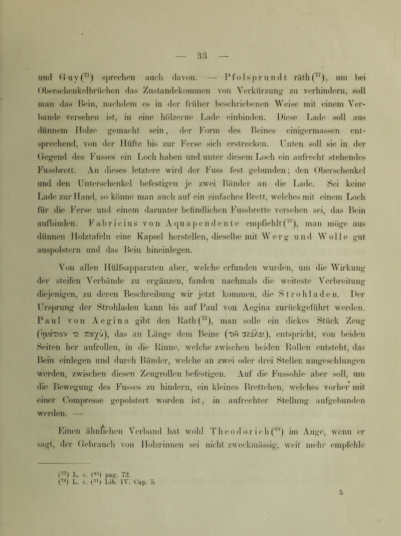 — B3 — und Guy(^^) s])reelien aucli davon. —• Pfolsprundt räth(^')j Obensclienkelbriu'lien dass Ziistandeküinmeii von Verkürzung zu verhindern, soll man das Bein, nachdem es in der früher beschriebenen Weise mit einem Ver- bände versehen ist, in eine hölzerne Taide einbinden. Diese Lade soll ans dünnem Holze gemacht sein, der Form des Beines einigermassen ent- sprechend, von der Hüfte bis zur Ferse sich ei'strecken. Unten soll sie in der Gegend des Fusses ein lioch haben und unter diesem Loch ein aufrecht stehendes Fussbrett. An dieses letztere wird der Fuss fest gebunden; den Oberschenkel und den Unterschenkel befestigen je zwei Bänder an die Lade. Sei keine Lade zur Hand, so könne man auch auf ein einfaches Brett, welches mit einem Loch für die Ferse und einem darunter behndlichen Fussbr'ette versehen sei, das Bein aufbinden. F a b r i c iu s von A (|u a}) e n d e n t e em})fiehlt p“), man möge aus dünnen Holztafeln eine Kapsel herstellen, dieselbe mit Werg und Wolle gut aus})olstern und das Bein hineinlegen. A^on allen Hülfsapparaten aber, welche erfunden wurden, um die AVirkung der steifen Verbände zu ergänzen, fanden nachmals die weiteste Vei-breituno' diejenigen, zu deren Beschreibung wir jetzt kommen, die S t i’o h 1 a d e n. Der Ursprung der Strohladen kann bis auf Faul von Aegina zurückgeführt werden. Paul von Aegina gibt den Rath(^'^j, man solle ein dickes Stück Zeug fip-czTtov das an Tjäuge dem Beine (tco azs/cst), ents])richt, von beid(‘n Seiten her aufrollen, in die Pinne, welche zwischen beiden Pollen entstellt, das Bein einlegen und durch Bänder, welche an zwei oder drei Stellen umgeschlungen werden, zwischen diesen Zeugrollen befestigen. Auf die Fussohle aber soll, um die Bewegung des Fusses zu hindern, ein kleines Brettchen, welches vorher mit einer Compresse gepolstert worden ist, in aufriichter Stellung aufgebunden werden. — Einen ähnlichen Verband hat wohl 'Phcodor ichf®^) im Auge, wenn er sagt, der Gebrauch von Holzrinnen sei nicht zweckmässig, weit mehr empfehle L. c. pag. 72. ('*) L. e. Dp Lib. IV. Cap. 5. 5