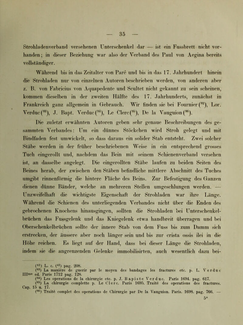 Strohladenverbaiid versehenen Unterschenkel dar — ist ein Fussbrett nicht vor- handen; in dieser Beziehung war also der Verband des Paul von Aegina bereits vollständiger. Während bis in das Zeitalter von Pare und bis in das 17. Jahrhundert hinein die Strohladen nur von einzelnen Autoren beschrieben werden, von anderen aber z. B. von Fabricius von Aquapedente und Scultet nicht gekannt zu sein scheinen, kommen dieselben in der zweiten Hälfte des 17. Jahrhunderts, zunächst in Frankreich ganz allgemein in Gebrauch. Wir finden sie bei Fournier (^^), Lor. Verduc(*^), J. Bapt. Verduc(“*j, Le Giere(^), De la Vauguion(^). Die zuletzt erwähnten Autoren geben sehr genaue Beschreibungen des ge- sammten Verbandes: Um ein dünnes Stückchen wird Stroh gelegt und mit Bindfaden fest umwickelt, so dass daraus ein solider Stab entsteht. Zwei solcher Stäbe werden in der früher beschriebenen Weise in ein entsprechend grosses Tuch eingerollt und, nachdem das Bein mit seinem Schienenverband versehen ist, an dasselbe angelegt. Die eingerollten Stäbe laufen zu beiden Seiten des Beines herab, der zwischen den Stäben befindliche mittlere Abschnitt des Tuches umgibt rinnenförmig die hintere Fläche des Beins. Zur Befestigung des Ganzen dienen dünne Bänder, welche an mehreren Stellen umgeschlungen werden. — Unzweifelhaft die wichtigste Eigenschaft der Strohladen war ihre Länge. Während die Schienen des unterliegenden Verbandes nicht über die Enden des gebrochenen Knochens hinausgingen, sollten die Strohladen bei Unterschenkel- brüchen das Fussgelenk und das Kniegelenk etwa handbreit überragen und bei Oberschenkelbrüchen sollte der innere Stab von dem Fuss bis zum Damm sich erstrecken, der äussere aber noch länger sein und bis zur crista ossis ilei in die Höhe reichen. Es liegt auf der Hand, dass bei dieser Länge die Strohladen, indem sie die angrenzenden Gelenke immobilisirten, auch wesentlich dazu bei- (82) L. c. (^2) pag. 208. (83) La maniere de guerir par le moyen des bandages les fractures etc. p. L. V e r d u c Ulme ed. Paris 1712 pag. 128. (8q Les operations de la Chirurgie etc. p. J. Bapiste Verduc. Paris 1694. pag. 617. (83) La Chirurgie complette p. Le Giere. Paris 1695. Traite des operations des fractures. Cap. 15 u. 17. (8®) Traite complet des operations de Chirurgie par De la Vauguion. Paris. 1698. pag. 766. — 5*